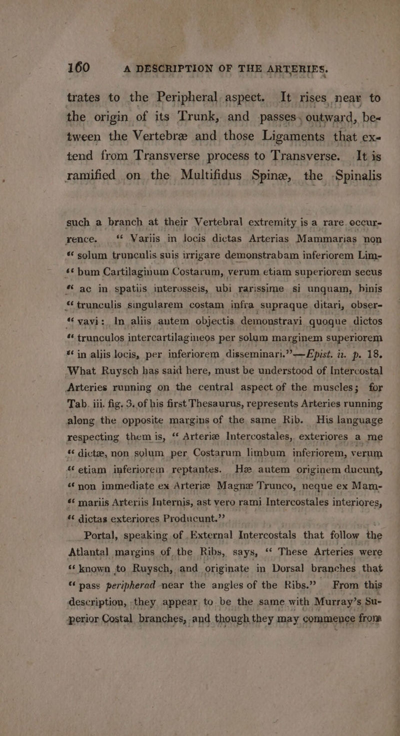 trates to the Peripheral. aspect. It rises near to the origin of its Trunk, and passes. outward, be tween the Vertebre and those Ligaments that ex- tend from Transverse process to Transverse. It is ramified on the Multifidus Spine, the Spinalis such a branch at their Vertebral extremity is a rare. occur- rence...‘ Variis in locis dictas Arterias Mammarias non « solum trunculis suis irrigare demonstrabam inferiorem Lim- £* bum Cartilaginum Costarum, verum etiam superiorem secus *‘ ac in spatiis interosseis, ubi rarissime si unquam, hinis « trunculis singularem costam infra _Supraque ditari, obser- “vavi: In aliis autem objectis. demonstrayi quogue dictos *« trunculos intercartilagineos per solum marginem superiorem “¢ in aljis locis, per inferiorem disseminari.””—Epist. in. p. 18. What Ruysch has said here, must be understood of Intercostal Arteries running on the central aspect of the muscles; for Tab. iii. fig. 3. of his first Thesaurus, represents Arteries running along the opposite margins of the same Rib. His language respecting them is, “ Arteria Intercostales,, exteriores a me ¢ dictze, non solum per Costarum limbum inferiorem, verum * etiam inferioreim reptantes. He autem originem ducunt, non immediate ex Arterie M agne Trunco, neque ex Mam- *¢ mariis Arteriis Internis, ast vero rami Intercostales interiores, * dictas exteriores Producunt.” | ’ Portal, speaking of External Intercostals that follow the Atlantal margins of the Ribs, says, “‘ These Arteries were ‘* known to Ruysch,. and originate in Dorsal branches that “ pass peripherad near the angles of the Ribs.” From this description, they appear to be the same with Murray’s Su- perior Costal branches, and though they may commence from