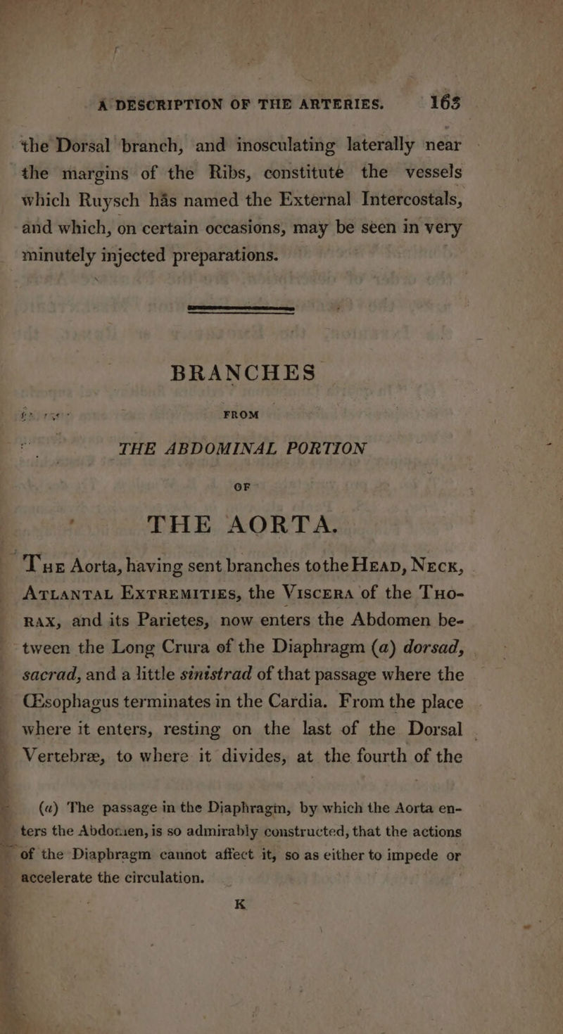 the margins of the Ribs, constitute the vessels which Ruysch has named the External Intercostals, and which, on certain occasions, may be seen in very minutely injected preparations. BRANCHES Grorge: FROM THE ABDOMINAL PORTION OF . THE AORTA. ATLANTAL ExTREMITIES, the Viscera of the Tuo- RAXx, and its Parietes, now enters the Abdomen be- tween the Long Crura of the Diaphragm (a) dorsad, sacrad, and a little sinistrad of that passage where the CEsophagus terminates in the Cardia. From the place where it enters, resting on the last of the Dorsal . ' Vertebre, to where it divides, at the fourth of the (a) The passage in the Diaphragin, by which the Aorta en- ters the Abdorien, is so admirably constructed, that the actions of the Diapbragm cannot affect it, so as either to impede or accelerate the circulation. K