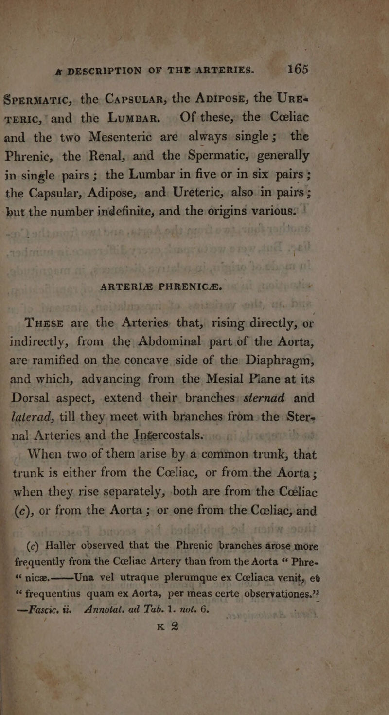 Sprrmatic, the Capsunar, the Apirosz, the Urrs TERIc,’ and the Lumbar. Of these, the Coeliac and the two Mesenteric are always single; the Phrenic, the Renal, and the Spermatic, generally in single pairs ; the Lumbar in five or in six pairs ; the Capsular, Adipose, and: Ureteric, also. in pairs ; ARTERIZ PHRENICA. Tuxse are the Arteries that, rising directly, or indirectly, from the Abdominal: part of the Aorta, are ramified on the concave side of the Diaphragm, and which, advancing from the Mesial Plane at its Dorsal aspect, extend their branches: sternad and laierad, till they meet with branches from the v9 nal Arteries and the Intercostals. When two of them arise by a common trunk, that trunk is either from the Ceeliac, or from.the Aorta ; when they rise separately, both are from the Ceéliac (c), or from the Aorta ; or one from the Coeliac, and (c) Haller observed that the Phrenic branches arose more frequently from the Coeliac Artery than from the Aorta “ Phre- Una vel utraque plerumque ex Cceliaca venit,, et K 2