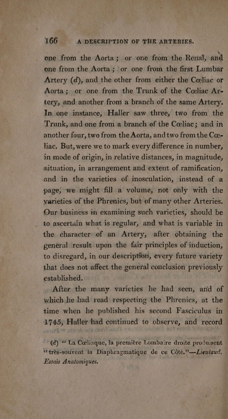 one from the Aorta; or one from the Renal, aud one from the Aorta; or one from the first Lumbar Artery (d), and the other from either the Celiac or Aorta ;..or one from the Trunk of the Cceliac Ar- tery, and another from a branch of the same Artery. In. one instance, Haller saw three, two from the Trunk, and one from a branch ef the Coeliac; and in another four, two from the Aorta, and two from the Cee- liac. But, were we to mark every difference in number, in mode of origin, in relative distances, in magnitude, situation, in arrangement and extent of ramification, and in the varieties of inosculation, instead of a page, we might fill a volume, not only with the varieties of the Phrenics, but of many other Arteries. Our business in examining such varieties, should be to ascertain what is regular, and what is variable in the character of an Artery, after obtaining the general result upon ‘the fair principles of induction, to disregard, in our description, every future variety that does not affect the general conclusion previously established. , After the many varieties he had seen, arid of which he had read respecting the Phrenics, at the time when he published his second Fasciculus in 4745, Haller had continued to observe, and record (d) “La Ceeliaque, la premitre Lombaire droite produisent ‘trés-souvent ia Diaphragmatique de ce Coté.””—Lieulaud, Essais Anatomiques.