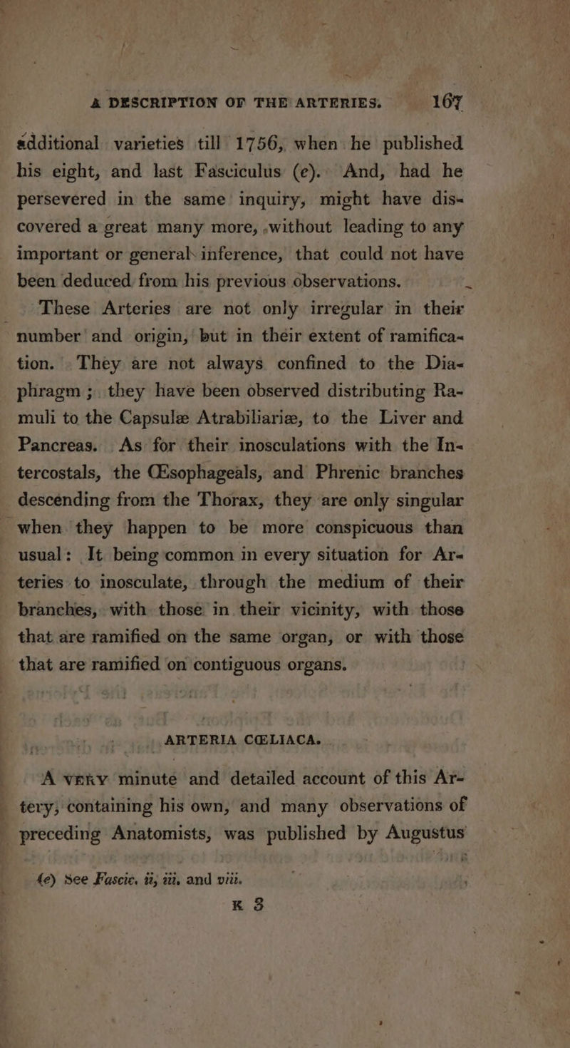 A oe additional varieties till 1756, when he published his eight, and last Fasviculus (e).. And, had he persevered in the same inquiry, might have dis- covered a great many more, ,without leading to any important or general inference, that could not have been deduced from his previous observations. These Arteries are not only irregular in their tion. They are not always confined to the Dia- phragm ;. they have been observed distributing Ra- muli to the Capsule Atrabiliarie, to the Liver and Pancreas. As for their inosculations with the In- tercostals, the Csophageals, and Phrenic branches descending from the Thorax, they are only singular usual: It being common in every situation for Ar- teries to inosculate, through the medium of their branches, with those in. their vicinity, with those that are ramified on the same organ, or with those that are ramified on contiguous organs. ARTERIA CCELIACA. . A very minute and detailed account of this Ar- preceding Anatomists, was published by Augustus fe) see Fascic. t, ii, and viii. K 3