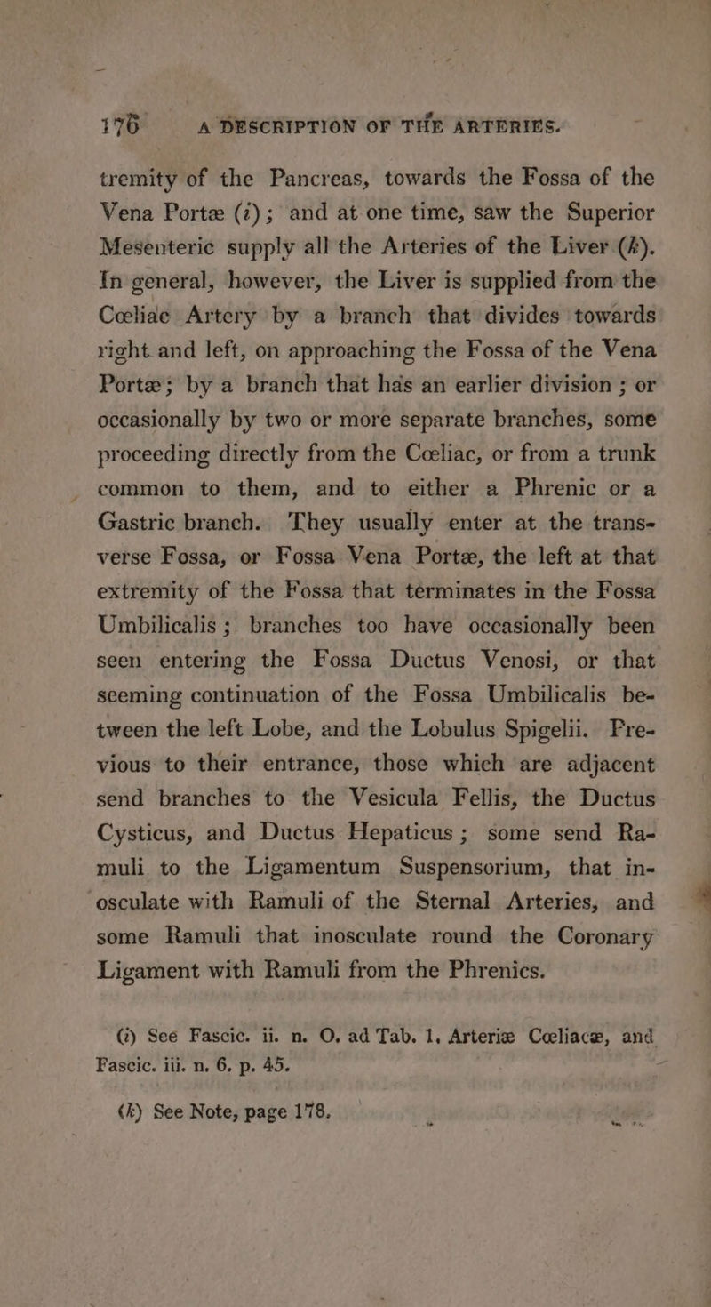 tremity of the Pancreas, towards the Fossa of the Vena Porte (i); and at one time, saw the Superior Mesenteric supply all the Arteries of the Liver (A). In general, however, the Liver is supplied from the Ceelide Artery by a branch that divides towards right and left, on approaching the Fossa of the Vena Portes; by a branch that has an earlier division ; or occasionally by two or more separate branches, some proceeding directly from the Ceeliac, or from a trunk common to them, and to either a Phrenic or a Gastric branch. They usually enter at the trans- verse Fossa, or Fossa Vena Portex, the left at that extremity of the Fossa that terminates in the Fossa Umbilicalis ; branches too have occasionally been seen entering the Fossa Ductus Venosi, or that seeming continuation of the Fossa Umbilicalis be- tween the left Lobe, and the Lobulus Spigelii. Pre- vious to their entrance, those which are adjacent send branches to the Vesicula Fellis, the Ductus Cysticus, and Ductus Hepaticus; some send Ra- muli to the Ligamentum Suspensorium, that in- -osculate with Ramuli of the Sternal Arteries, and some Ramuli that inosculate round the Coronary Ligament with Ramuli from the Phrenics. (?) See Fascic. i. n. O, ad Tab. 1, Arteria Coeliace, and Fascic. ill. n. 6. p. 45. - (k) See Note, page 178.