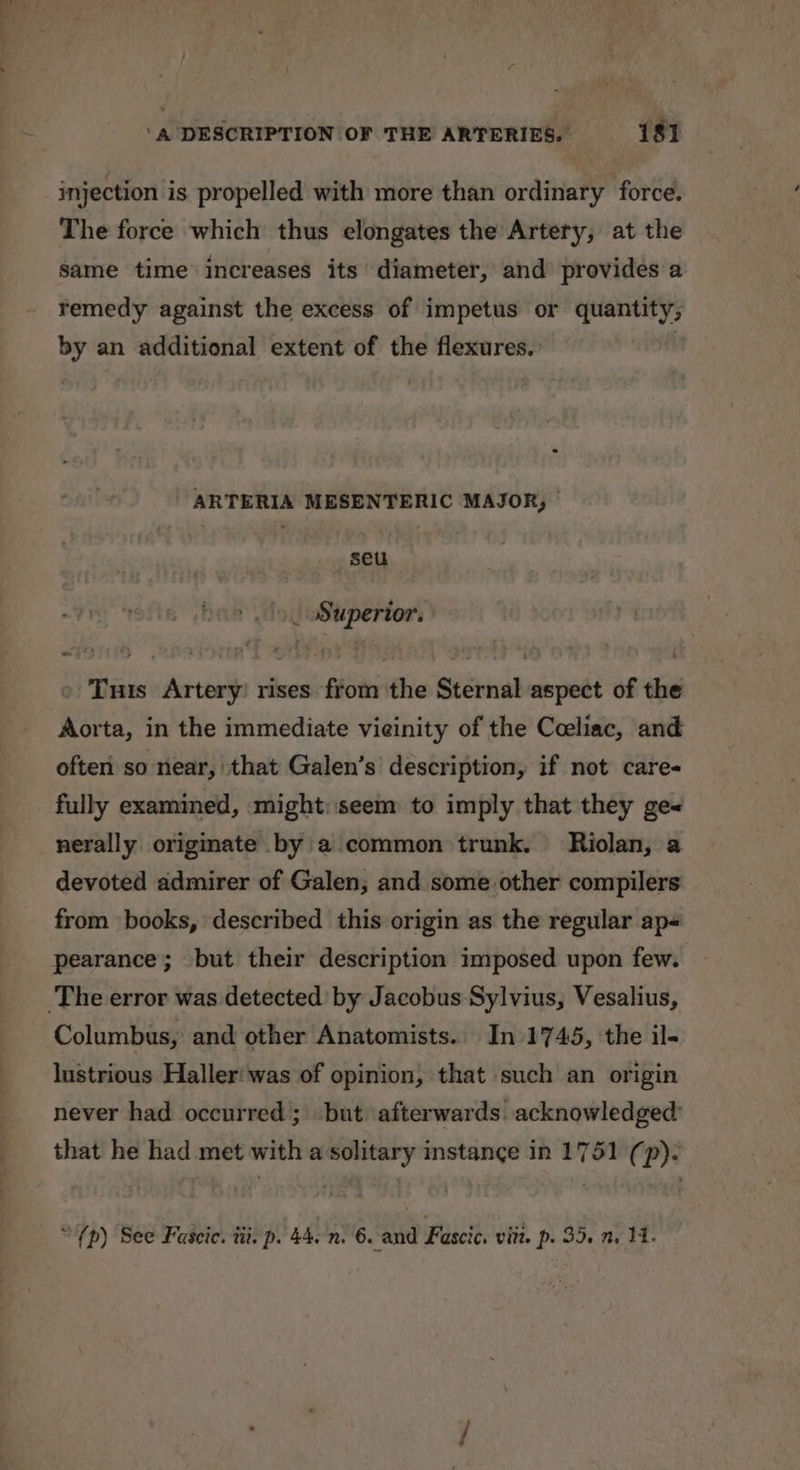 injection is propelled with more than ordinary force. The force which thus elongates the Artery, at the same time increases its’ diameter, and provides a remedy against the excess of impetus or quantity; by an additional extent of the flexures. } ARTERIA MESENTERIC MAJOR, seu _ Superior. Tuts Artery) rises from the Sternal aspect of the Aorta, in the immediate vieinity of the Cceliac, and often so near, that Galen’s description, if not care fully examined, might: seem to imply that they ge« nerally originate by a common trunk. Riolan, a devoted admirer of Galen; and some other compilers from books, described this origin as the regular ap- pearance; but their description imposed upon few. The error was detected’ by Jacobus Sylvius, Vesalius, Columbus, and other Anatomists.. In 1745, ‘the il- lustrious Haller'was of opinion, that such an origin never had occurred ; but afterwards. acknowledged’ that he had met with a solitary instance in 1751 (p). “{p) See Faseic. tii. p. 44. n. 6. and Fascic. viit. p- 35. n. 14.