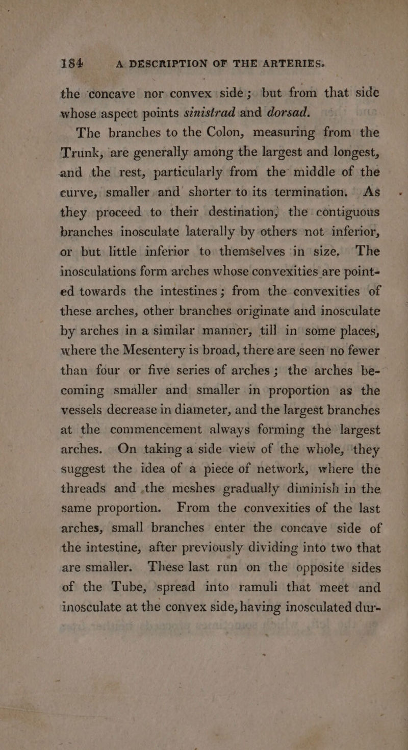 the ‘concave nor convex side; but from that side whose aspect points s¢xzstrad and dorsad. The branches to the Colon, measuring from the Trunk, are generally among the largest and longest, and the rest, particularly from the middle of the curve, smaller, and shorter to its termination. As they proceed to their destination, the contiguous branches inosculate laterally by others not inferior, or but little inferior to themSelves in size. The inosculations form arches whose convexities are point- ed towards the intestines; from the convexities of these arches, other branches originate and inosculate by arches in a similar manner, till in some places, where the Mesentery is broad, there are seen no fewer than four or five series of arches; the arches be- coming smaller and smaller in proportion as the vessels decrease in diameter, and the largest branches at the commencement always forming the largest arches. On taking a side view of the whole, ‘they suggest the idea of a piece of network, where the threads and ,the meshes gradually diminish in the same proportion. From the convexities of the last arches, small branches enter the concave side of the intestine, after previously dividing into two that are smaller. These last run on the opposite sides of the Tube, spread into ramuli that meet and inosculate at the convex side, having inosculated dur-