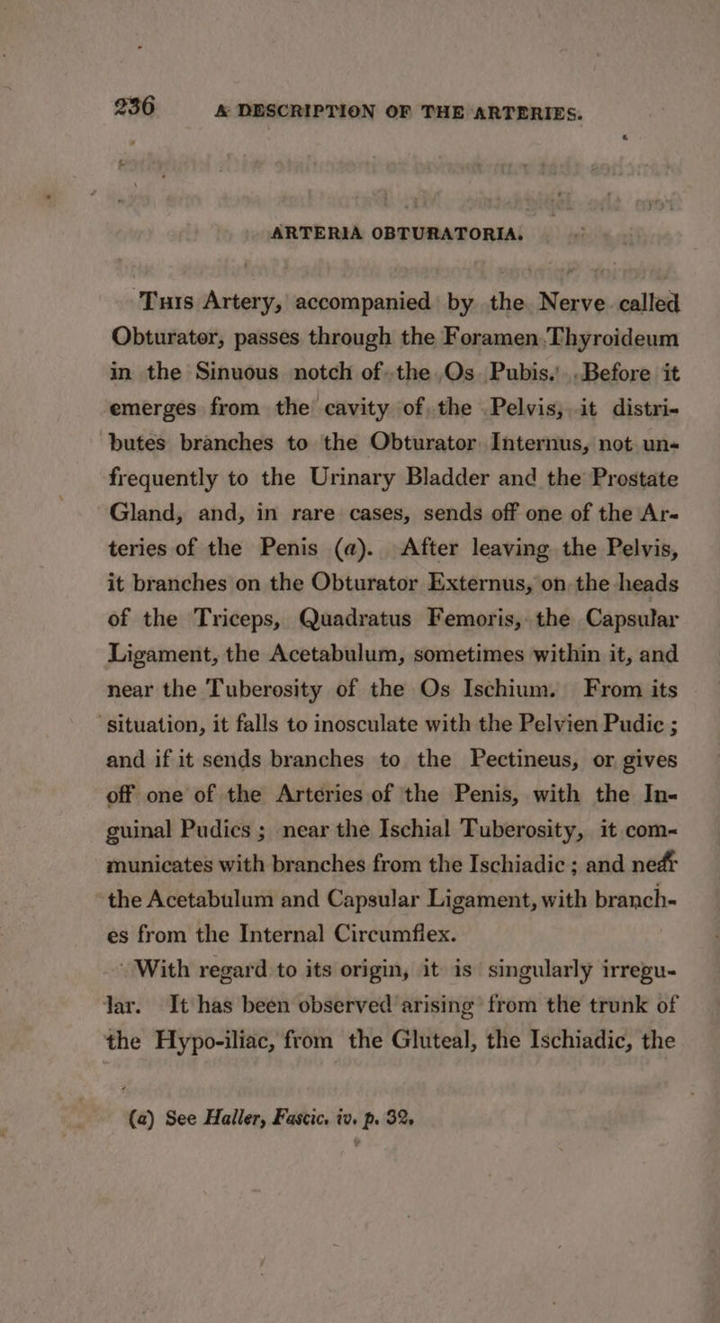 ARTERIA OBTURATORIA. ‘Turs Artery, accompanied by the Nerve called Obturater, passes through the Foramen,Thyroideum in the Sinuous notch of..the,Os. Pubis.’..Before it emerges from the cavity of, the Pelvis,.it distri- butes branches to the Obturator Internus, not un- frequently to the Urinary Bladder and the Prostate Gland, and, in rare cases, sends off one of the Ar- teries of the Penis (a). After leaving the Pelvis, it branches on the Obturator Externus, on the heads of the Triceps, Quadratus Femoris, the Capsular Ligament, the Acetabulum, sometimes within it, and near the Tuberosity of the Os Ischium. From its ‘situation, it falls to inosculate with the Pelvien Pudic ; and if it sends branches to the Pectineus, or gives off one of the Arteries of the Penis, with the In- guinal Pudics ; near the Ischial Tuberosity, it com- municates with branches from the Ischiadic ; and ned the Acetabulum and Capsular Ligament, with branch- es from the Internal Circumfiex. With regard to its origin, it is singularly irregu- Jar. It has been observed arising from the trunk of the Hypo-iliac, from the Gluteal, the Ischiadic, the (a) See Haller, Fascic. iv, p. 32,