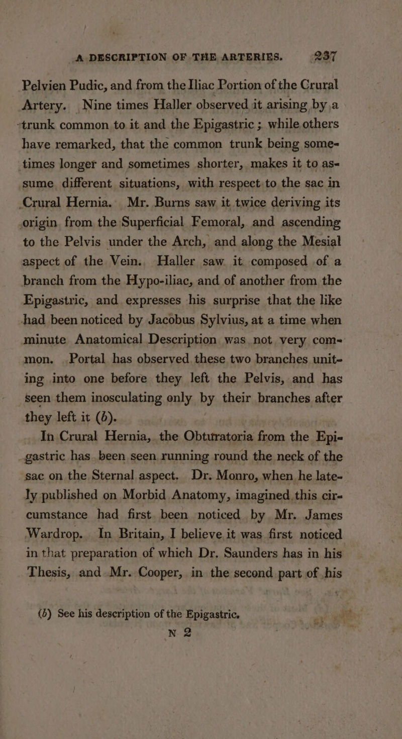 Pelvien Pudic, and from the Iliac Portion of the Crural Artery. Nine times Haller observed it arising by,a “trunk common to it and the Epigastric ;. while others have remarked, that the common trunk being some- times longer and sometimes shorter, makes it to as sume. different situations, with respect.to the sac in Crural Hernia. Mr. Burns saw it twice deriving its origin. from the Superficial Femoral, and ascending to the Pelvis under the Arch, and along the Mesial aspect of the Vein. Haller saw it composed of a branch from the Hypo-iliac, and of another from the Epigastric, and expresses his surprise that the like had been noticed by Jacobus Sylvius, at a time when minute Anatomical Description was not very com- mon. Portal has observed these two branches unit- ing into one before they left the Pelvis, and has seen them inosculating only by their branches after they left it (d). In Crural Hernia, the Obturatoria from the Epi- gastric has been seen running round the neck of the sac on the Sternal aspect. Dr. Monro, when he late- ly published on Morbid Anatomy, imagined this cir- cumstance had first. been noticed by. Mr. James Wardrop. In Britain, I believe it was first noticed in that preparation of which Dr. Saunders has in his Thesis, and Mr. Cooper, in the second part of ,his (b) See his description of the Epigastric. 4 igen n 2 | |
