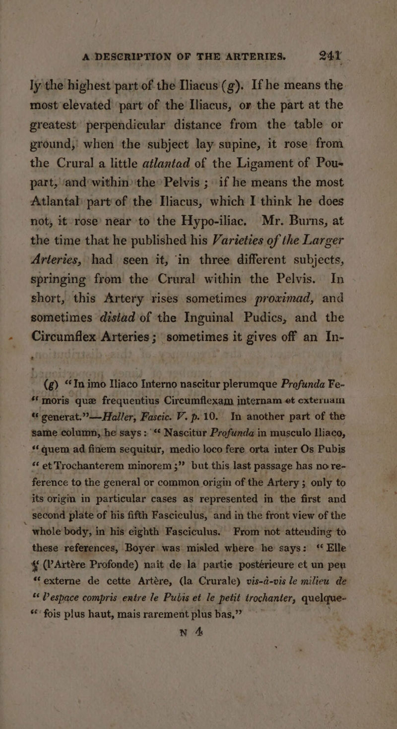 ly the highest partof the Iliacus'(g). If he means the. most elevated part of the Iliacus, or the part at the greatest’ perpendicular distance from the table or ground, when the subject lay supine, it rose from the Crural a little atlantad of the Ligament of Pou- part, ‘and within) the Pelvis ; if he means the most Atlantal: part of the Hliacus, which I think he does not, it rose’ near to the Hypo-iliac. Mr. Burns, at the time that he published his Varieties of the Larger Arteries, had seen it, ‘in three different subjects, springing from the Crural within the Pelvis. In short, this Artery rises sometimes proaimad, and sometimes disiad of the Inguinal Pudics, and the Circumflex Arteries ; sometimes it gives off an In- (g) “In imo Iliaco Interno nascitur plerumque Profunda Fe- ‘*moris que frequentius Circumflexam internam et exteruam “ generat.”—Haller, Fascic. V. p.10. In another part of the same column, he says: “* Nascitur Profunda in musculo Iliaco, quem ad finem sequitur, medio loco fere orta inter Os Pubis “‘ et Trochanterem minorem ;” but this last passage has no re- ference to the general or common origin of the Artery ; only to its origm in particular cases as represented in the first and second plate of his fifth Fasciculus, and in the front view of the ” whole body, in his eighth Fasciculus. From not attending to these references, Boyer was misled where he says: “ Elle (PArtére Profonde) nait de la partie postérieure et un peu *externe de cette Artére, (la Crurale) vis-a-vis le milieu de ‘* Pespace compris entre le Pubis et le petit trochanter, quelque- *** fois plus haut, mais rarement plus bas,”