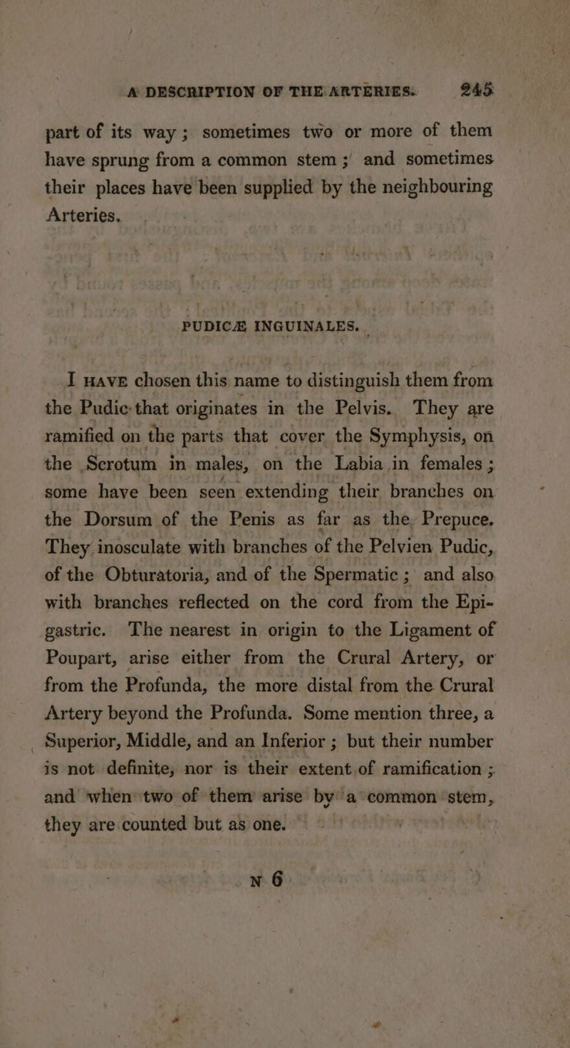 part of its way; sometimes two or more of them have sprung from a common stem ;' and sometimes their places have been supplied by the neighbouring Arteries. PUDICA INGUINALES. | I wave chosen this name to distinguish them from the Pudic: that originates in the Pelvis. They are ramified on the parts that cover the Symphysis, on the Scrotum in males, on ‘the Labia in females ; some have been seen “extending their branches on the Dorsum of the Penis as far as the, Prepuce, They inosculate with branches of the Pelvien Pudic, of the Obturatoria, and of the Spermatic ; and also with branches reflected on the cord from the Epi- gastric. The nearest in origin to the Ligament of Poupart, arise either from the Crural Artery, or from the Profunda, the more distal from the Crural Artery beyond the Profunda. Some mention three, a _ Superior, Middle, and an Inferior ; but their number is not definite, nor is their extent of ramification ;. and when two of them arise by a common stem, they are. counted but as one.