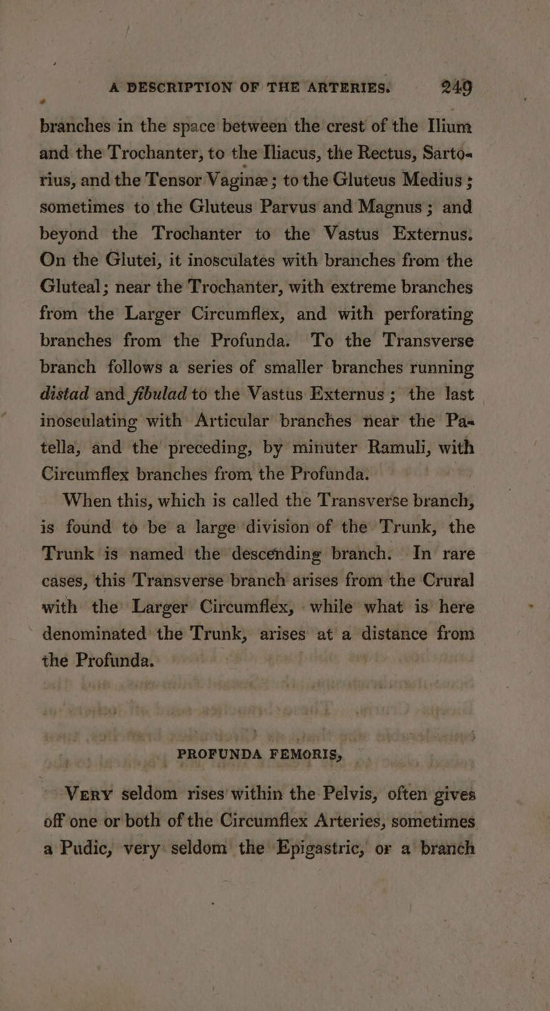 branches in the space between the crest of the lium and the Trochanter, to the Iliacus, the Rectus, Sarto« rius, and the Tensor Vagine ; to the Gluteus Medius ; sometimes to the Gluteus Parvus and Magnus ; and beyond the Trochanter to the Vastus Externus. On the Giutei, it inosculates with branches from the Gluteal; near the Trochanter, with extreme branches from the Larger Circumflex, and with perforating branches from the Profunda. To the Transverse branch follows a series of smaller branches running distad and fibulad to the Vastus Externus ; the last inoseulating with Articular branches near the Pas tella, and the preceding, by minuter Ramuli, with Circumflex branches from the Profunda. When this, which is called the Transverse branch, is found to be a large division of the Trunk, the Trunk is named the descending branch. In rare cases, this Transverse branch arises from the Crural with the Larger Circumflex, while what is here - denominated the Trunk, arises at a distance from the Profunda. PROFUNDA FEMORIS, | Very seldom rises’ within the Pelvis, often gives off one or both of the Circumflex Arteries, sometimes a Pudic, very seldom the Epigastric, or a branch