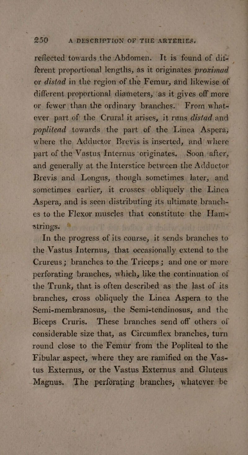 reflected towards the Abdomen. It is found of dif ferent proportional lengths, as it originates proximad or distad in the region of the Femur, and likewise of different. proportional diameters, ‘as it gives off more or fewer than the ordinary branches.’ From what- ever part of the Crural it arises, it runs distad and poplitead towards the part of the Linea Aspera; where the Adductor Brevis is inserted, and where part of the Vastus Internus ‘originates. Soon «after, and generally at the Interstice between the Adductor Brevis and Longus, though sometimes later, and sometimes earlier, it crosses obliquely the Linea Aspera, and is seen distributing its ultimate branch- es to the Flexor muscles that constitute the Ham~ strings. © In the progress of its course, it sends branches to the Vastus Internus, that occasionally extend to the Crureus ; branches to the Triceps; and one or more perforating branches, which, like the continuation of the Trunk, that is often described as the last of its branches, cross obliquely the Linea Aspera to the Semi-membranosus, the Semi-tendinosus, and the Biceps Cruris. These branches send off others of considerable size that, as Circumflex branches, turn round close to the Femur from the Popliteal to the Fibular aspect, where they are ramified on the Vas&lt; tus Externus, or the Vastus Externus and Gluteus Magnus. The perforating branches, whatever be