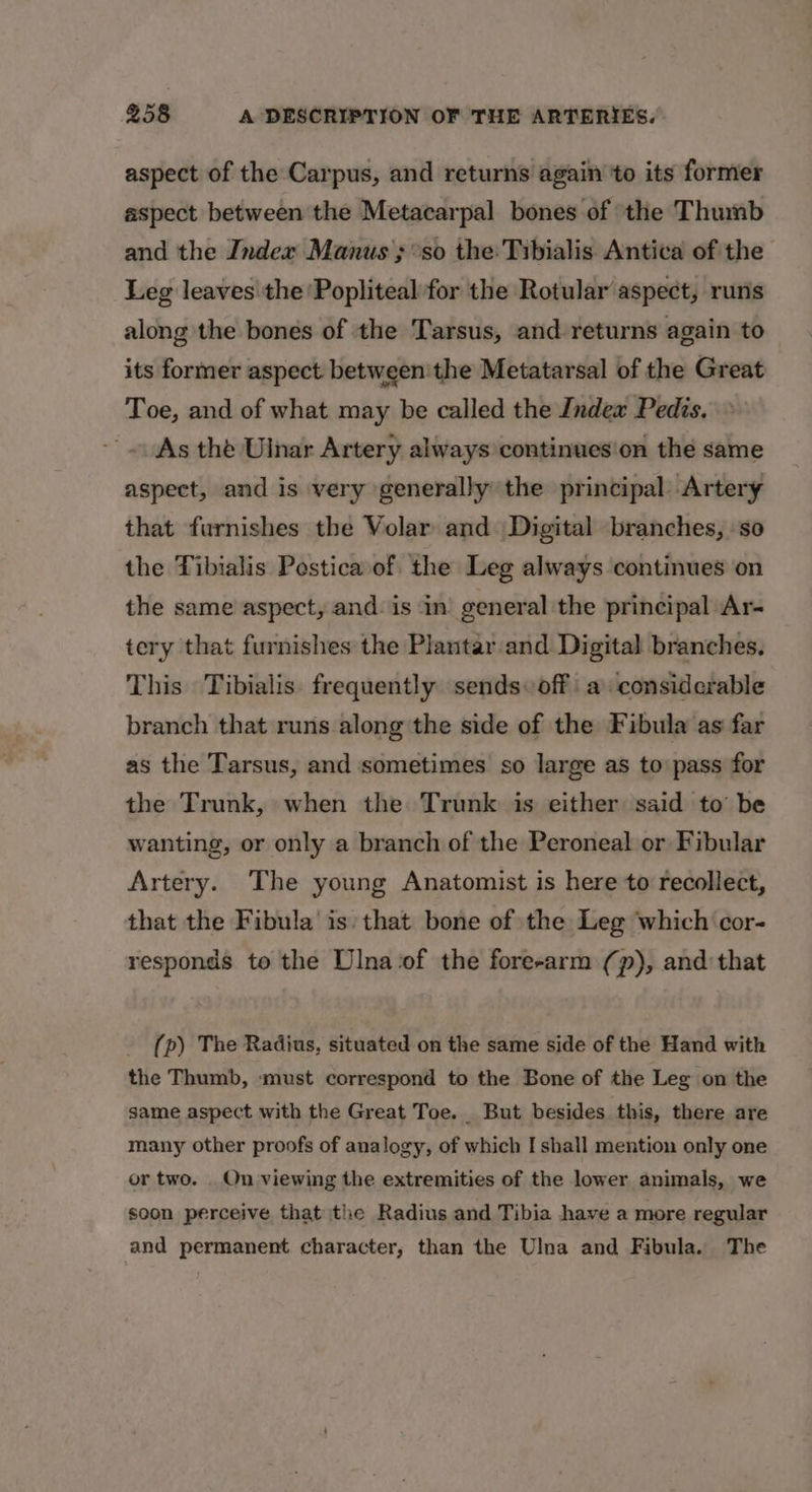 aspect of the Carpus, and returns again ‘to its former aspect between the Metacarpal bones of ‘the Thumb and the Index Manus ; so the: Tibialis Antica of the Leg leaves the 'Popliteal for the Rotular aspect, runs along the bones of the Tarsus, and returns again to its former aspect: between'the Metatarsal of the Great Toe, and of what may be called the Index Pedis. As the Ulnar Artery always continues'on the same aspect, and is very generally the principal Artery that furnishes the Volar and. Digital branches, so the Tibialis Postica of the Leg always continues on the same aspect, and. is in general the principal Ar- tery that furnishes the Plantar and Digital branches. This Tibialis. frequently sends off a considerable branch that runs along the side of the Fibula as far as the Tarsus, and sometimes so large as to pass for the Trunk, when the Trunk is either said to be wanting, or only a branch of the Peroneal or Fibular Artery. The young Anatomist is here to recollect, that the Fibula’ is: that bone of the Leg which cor- responds to the Dlna‘of the fore-arm (p), and: that (p) The Radius, situated on the same side of the Hand with the Thumb, must correspond to the Bone of the Leg on the same aspect with the Great Toe. But besides this, there are many other proofs of analogy, of which I shall mention only one or two. . On viewing the extremities of the lower animals, we soon perceive that the Radius and Tibia have a more regular and permanent character, than the Ulna and Fibula. The