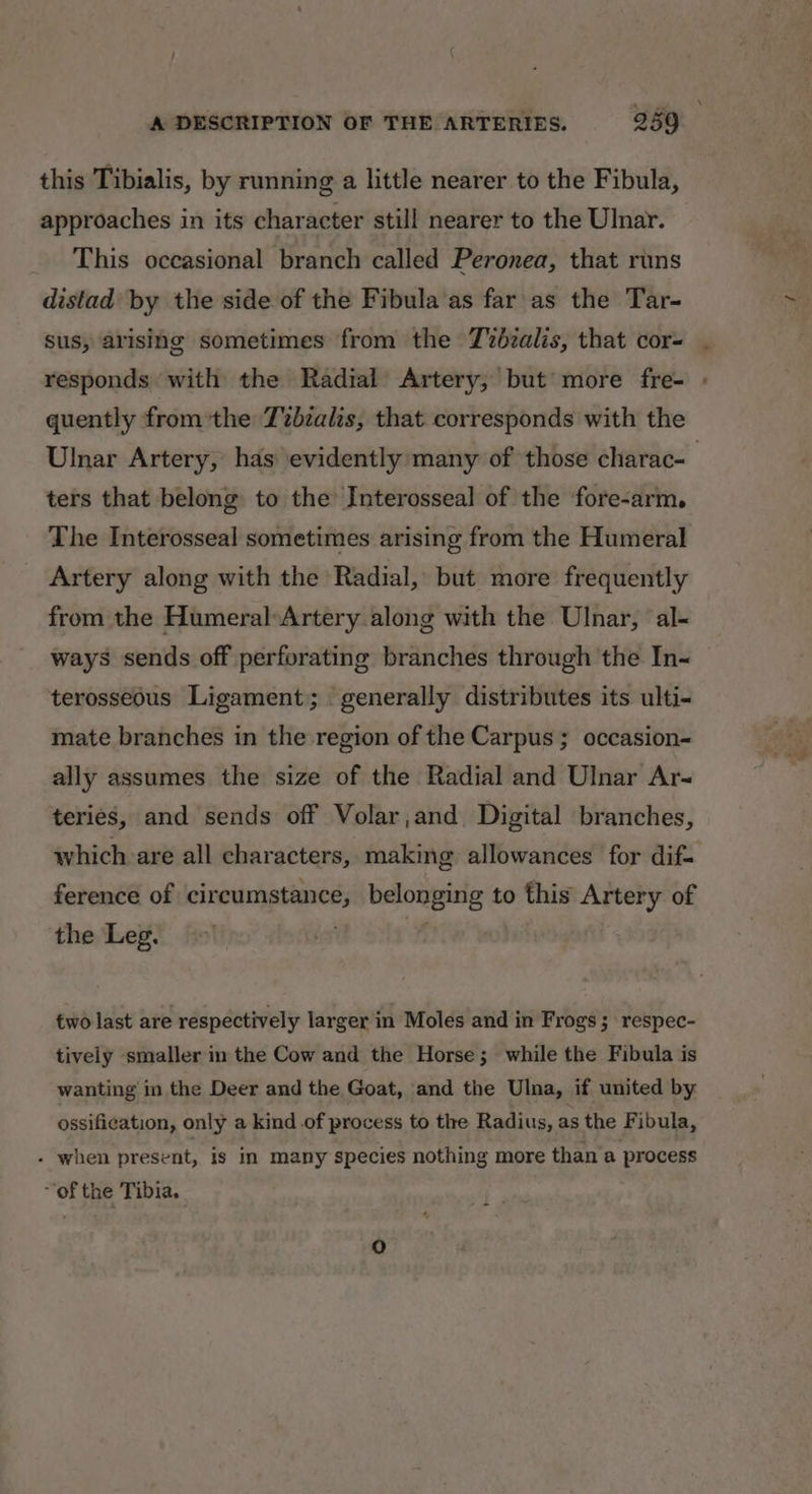 this Tibialis, by running a little nearer to the Fibula, approaches in its character still nearer to the Ulnar. This occasional branch called Peronea, that runs distad by the side of the Fibula as far as the Tar- sus, arising sometimes from the Tvbzalis, that cor= . responds ‘with the Radial Artery, but more fre- - quently fromthe Tvbzalis, that. corresponds with the Ulnar Artery, has evidently many of those charac- ters that belong to the Interosseal of the fore-arm. The Interosseal sometimes arising from the Humeral Artery along with the Radial, but more frequently from the Humeral:Artery along with the Ulnar, al- ways sends off perforating branches through the In~ terosseous Ligament; generally distributes its ulti- mate branches in the region of the Carpus ; occasion ally assumes the size of the Radial and Ulnar Ars teries, and sends off Volar,and Digital branches, which are all characters, making allowances for dif- ference of circumstance, belonging to this Artery of the Leg. © ny t two last are respectively larger in Moles and in Frogs 5 respec- tively smaller in the Cow and the Horse; while the Fibula is wanting in the Deer and the Goat, and the Ulna, if united by ossification, only a kind .of process to the Radius, as the Fibula, - when present, Is in many species nothing more than a process “of the Tibia.