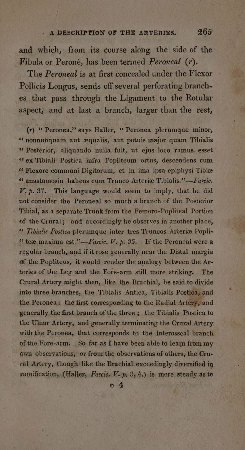 and which, from its course along the side of the Fibula or Peroné, has been termed Peroneal (r). The Peroneal is at first concealed under the Flexor Pollicis Longus, sends off several perforating branch- es that pass through the Ligament to the Rotular aspect, and at last a branch, larger than the rest, (r) “ Peronea,”’ says Haller, ‘‘ Peronea plerumque minor, * nonnuhquam aut zqualis, aut potuis major quam Tibialis * Posterior, aliquando nulla fuit, ut ejus loco ramus. esset *€ex Tibiali Postica mfra Popliteum ortus, descendens cum *< Flexore communi Digitorum, et in ima ipsa epiphysi Tibiz *‘ anastomosin habens cum Trunco Arteriz Tibialis.’’—Faecic. V. p. 31. This language would seem to imply, that he did not consider the Peroneal so much a branch of the Posterior Tibial, as a separate Trunk from the Femoro-Popliteal Portion ef the Crural; and accordingly he observes in another place, “ Tibialis Postica plerumque inter tres Truncos Arteria Popli- ‘‘ tea maxima est.’’—Fascic. V. p. 35. . If the Peroneal were a regular branch, and if it rose generally near the Distal margin af the Popliteus, it would render the analogy between the Ar- teries of the Leg and the Fore-arm still more striking. The Crural Artery might then, like the Brachial, be said to divide into three branches, the Tibialis Antica, Tibialis Posti¢a, and the Peronea: the first corresponding to the Radial Artery and generally the first branch of the three ; the Tibialis Postica to the Ulnar Artery, and generally terminating the Crural Artery with the Peronea, that corresponds to the Interosseal branch of the Fore-arm. So far as I have been able to learn from my own observations, or from the observations of others, the Cru- ral Artery, though like the Brachial exceedingly diversified ig ramification, (Haller, Fascic. V. p. 3, 4.) is more steady as te o 4
