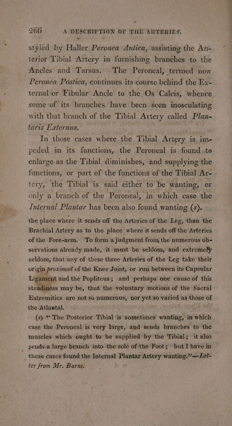 e styled by Haller Peronea Antica, assisting the An- terior Tibial Artery in furnishing branches to the Ancles and Tarsus. The Peroneal, termed now Peronea Postica, continues its course behind the Ex- ternal or Fibular Ancle to the Os Calcis, whence some ‘of its branches have been seen inosculating with that branch of the Tibial Artery called Plan- taris Externus. In those cases where the Tibial Artery is im- peded in its functions, the Peroneal is found.te enlarge as the Tibial diminishes, and supplying the functions, or part of the functions of the Tibial Ar- tery, ‘the Tibial is said either to be wanting, or only a branch of the Peroneal, in which case the Internal Plantar has been also found wanting (s). the place where it sends off the Arteries of the Leg, than the Brachial Artery as to the place where it sends off the Arteries of the Fore-arm. To form a judgment from the numerous ob- servations already made, it must be seldom, and extremely seldom, that any of these three Arteries of the Leg take their origin, ‘Nipgé of the Knee Joint, or run between its Capsular Ligament and the Popliteus; and perhaps one cause of this steadiness may be, that the voluntary motions of the Sacral Extremities are not so numerous, nor yet so varied as those of the Atlantal. Ly od (s). * The Posterior Tibial is sometimes wanting, in which case the Peroneal is very large, and sends branches to the muscles which ought to be supplied by the Tibial; it also sends.a large branch imto the sole of the Foot; but I have in _ these cases found the Internal Plantar Artery wanting.””—Le?- ter from Mr. Burns. ——_—-