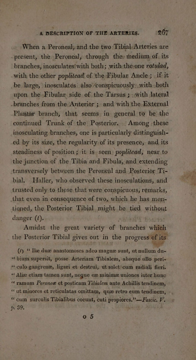 _ When a Peroneal;:and the two Tibial; Arteries are present, the Peroneal, through they medium of. its branches, inosculates! with both; with the:one rotulad, be large, inosculatés’ also “conspicuously: with .both upon theFibular side of the Tarsus ; - sith lateral -branches from the ‘Anterior ; and with the External Plantar branch, that seems. in general to be’ the continued Trunk of the Posterior. | Among -these inosculating branches, one is particularly distinguish- ed by its size, the regularity of its presence, and its steadiness of position; it is seen: poplitead, near to the junction of the Tibia and Fibula, and extending transversely between the Peroneal and. Posterior Ti- bial. Haller, who observed these inosculations, and trusted only to those that were conspicuous; remarks, that even in consequence of two, which he has men- tioned, the Posterior Tibial gens be tied without danger (¢). , Amidst the great variety of ‘branches wiiféh (2) ‘‘ Ile duz anastomoses adeo magne sunt, ut nullum du- “€bium supersit, posse Arteriam Tibialem, absque ullo peri- “‘ culo gangrene, ligari et destrui, ut solet)cum radiali fieri. “‘ Alize etiam tamen sunt, negue ee minime uniones inter hunc “‘ramum Peronee et posticam Tibialem ante Achillis tendinem, **cum surculis Tibialibus coeunt, cuti BODIES By Nhe tiagiacy y p 39, : : 0 5