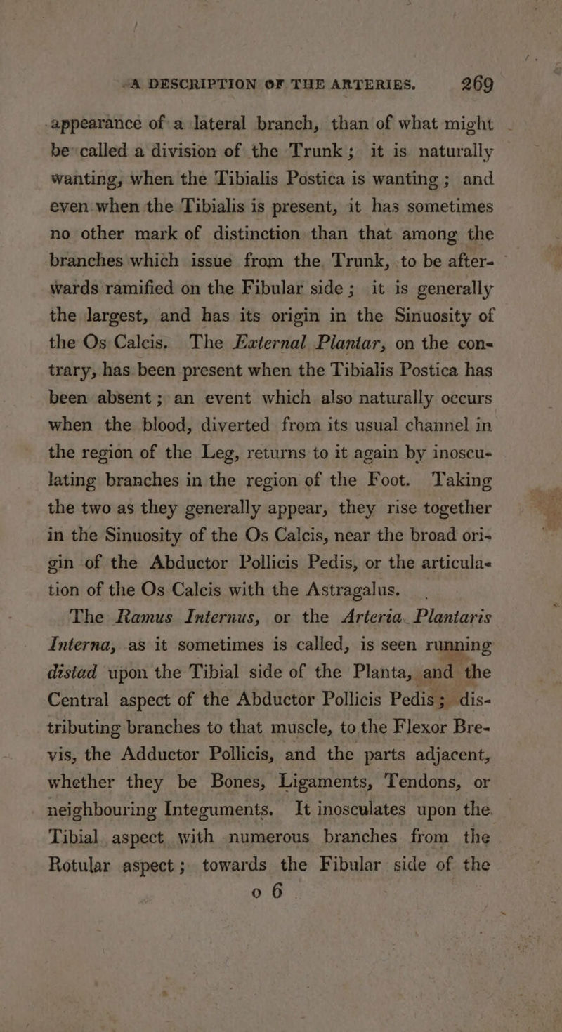 appearance of a lateral branch, than of what might bev called a division of the Trunk; it is naturally wanting, when the Tibialis Postica is wanting ; and. even when the Tibialis is present, it has sometimes no other mark of distinction than that among the branches which issue from the. Trunk, to be after- — wards ramified on the Fibular side; it is generally the largest, and has its origin in the Sinuosity of the Os Calcis. The Eternal Plantar, on the con trary, has been present when the Tibialis Postica has been absent; an event which also naturally occurs when the blood, diverted from its usual channel in the region of the Leg, returns to it again by inoscu- lating branches in the region of the Foot. Taking the two as they generally appear, they rise together in the Sinuosity of the Os Calcis, near the broad ori- gin of the Abductor Pollicis Pedis, or the articula- tion of the Os Calcis with the Astragalus. The Ramus Internus, or the Arteria. Plantaris Interna, as it sometimes is called, is seen running distad upon the Tibial side of the Planta, and the Central aspect of the Abductor Pollicis Pedis ; dis- tributing branches to that muscle, to the Flexor Bre- vis, the Adductor Pollicis, and the parts adjacent, whether they be Bones, Ligaments, Tendons, or neighbouring Integuments. It inosculates upon the Tibial. aspect with numerous branches from the Rotular aspect; towards the Fibular side of the 0 6