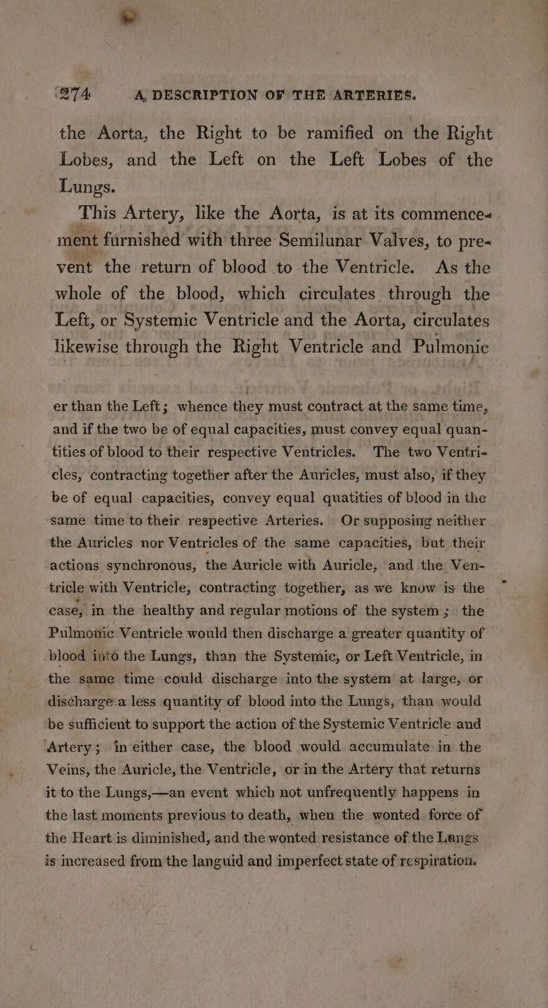 a) BTA A, DESCRIPTION OF THE ARTERIES. the Aorta, the Right to be ramified on the Right Lobes, and the Left on the Left Lobes of the Lungs. ihis Artery, like the Aorta, is at its commences. ment furnished with three Semilunar Valves, to pre- vent the return of blood to the Ventricle. As the whole of the blood, which circulates through the Left, or Systemic Ventricle and the Aorta, circulates likewise through the Right Ventricle and Pulmonic ati er than the Left; whence they must contract at the same time, and if the two be of equal capacities, must convey equal quan- tities of blood to their respective Ventricles. ‘The two Ventri- cles, contracting together after the Auricles, must also, if they be of equal capacities, convey equal quatities of blood in the same time to their respective Arteries. . Or supposing neither the Auricles nor Ventricles of the same capacities, bat their actions synchronous, the Auricle with Auricle, and the Ven- tricle with Ventricle, contracting together, as we knuw is the case, in the healthy and regular motions of the system; the Pulmonic Ventricle would then discharge a greater quantity of blood into the Lungs, than the Systemic, or Left Ventricle, in the same time could discharge into the system at large, or discharge a less quantity of blood into the Lungs, than would be sufficient to support the action of the Systemic Ventricle and Artery; in either case, the blood would accumulate in. the Veins, the Auricle, the Ventricle, or in the Artery that returns it to the Lungs,—an event which not unfrequently happens in the last moments previous to death, when the wonted force of the Heart is diminished, and the wonted resistance of the Langs is increased from the languid and imperfect state of respiration.