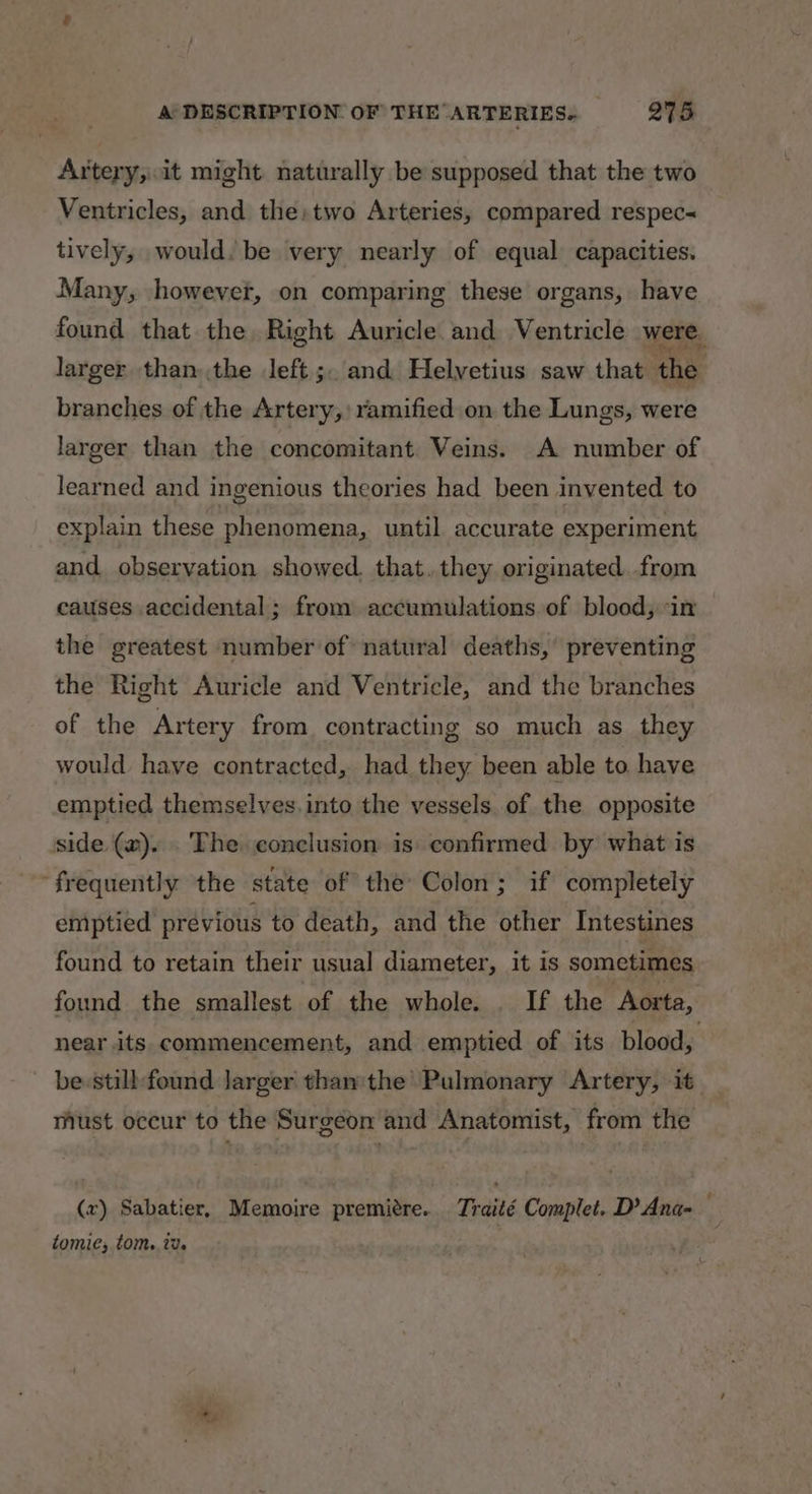 Artery;.it might naturally be supposed that the two Ventricles, and the: two Arteries, compared respec tively, would. be very nearly of equal capacities. Many, however, on comparing these organs, have found that the. Right Auricle and Ventricle were. larger than the left ;. and Helvetius saw that the branches of the Artery,’ ramified on the Lungs, were larger than the concomitant Veins. A number of learned and ingenious theories had been invented to explain these phenomena, until accurate experiment and. observation showed. that. they originated. from causes accidental; from accumulations of blood, ‘in the greatest number of natural deaths, preventing the Right Auricle and Ventricle, and the branches of the Artery from contracting so much as _ they would have contracted, had they been able to. have emptied themselves.into the vessels. of the opposite side. (m). . The conclusion is confirmed by what is frequently the state of the Colon; if completely emptied prévious to death, and the other Intestines found to retain their usual diameter, it is sometimes found the smallest of the whole. . If the ‘Aorta, near its commencement, and emptied of its blood, be still: found Jarger than the Pulmonary Artery, it must occur to the Surgéon and Anatomist, from the (x) Sabatier, Memoire premiere. Traité Complet. D’Ana- tomie; tom. tv.