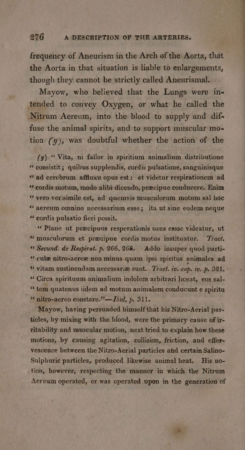 the Aorta in that situation is liable to enlargements, though they cannot be strictly called Aneurismal. Mayow, who believed that the Lungs were in&lt; tended to convey Oxygen, or what he called the Nitrum Aereum, into the blood to supply and dif- fuse the animal spirits, and to support muscular mo- tion (y),; was doubtful whether the action of the (y) ‘‘ Vita, mi fallor in spiritium animalium distributione * consistit; quibus supplendis, cordis pulsatione, sanguinisque “ad cerebrum affluxu opus est: et videtur respirationem ad “cordis motum, modo alibi dicendo, precipue conducere. Enim “* vero verisimile est, ad quemyis musculoram motum sal hoc *‘ aereum omnino necessarium esse; ita ut sme eodem neque *€ cordis pulsatio fieri possit.. “« Plane ut precipuus resperationis usus essse videatur, ut “* musculorum et precipue cordis motus instituatur. Tract. “‘ Secund. de Respirat. p. 266. 268. Addo insuper quod parti- “ cule nitro-aerez non minus quam ipsi spiritus animales ad « vitam sustinendam necessarie sunt. Tract. iv..cap. iv. p. 321. “ Circa spirituum animalium indolem arbitrari liceat, eos sal- “ tem quatenus iidem ad motum animalem conducunt e spiritu _ nitro-aereo constare.”—Jbid, p. 311. Mayow, having persuaded himself that his Nitro-Aerial par- ticles, by mixing with the blood, were the primary cause of ir- ritability and muscular motion, next tried to explain how these motions, by causing agitation, collision, friction, and effer- vescence between the Nitro-Aerial particles and certain Salino- Sulphuric particles, produced likewise animal heat. His no- tion, however, respecting the manner in which the Nitrum Aereum operated, or was operated upon in the generation of ee SS ST eee