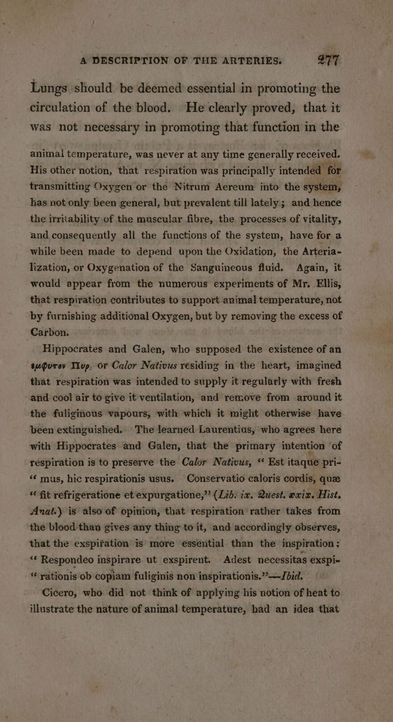 Lungs ‘should be deemed essential in promoting the circulation of the blood. He clearly proved, that it was not necessary in promoting that function in the animal temperature, was never at any time generally received. His other notion, that respiration was principally intended for transmitting Oxygen or the Nitrum Aereum into the system, las not only been general, but prevalent till lately; and hence the irritability of the muscular fibre, the processes of vitality, and consequently all the functions of the system, have for a while been made to depend upon the Oxidation, the Arteria- lization, or Oxygenation of the Sanguineous fluid. Again, it would appear from the numerous experiments of Mr. Ellis, that respiration contributes to support animal temperature, not by furnishing additional Oxygen, but by removing the excess of Carbon. Hippocrates and Galen, who supposed the existence of an sugurev Tivp, or Calor Nativus residing in the heart, imagined that respiration was intended to supply it regularly with fresh and cool air to give it ventilation, and remove from around it the fuligmous vapours, with which it might otherwise have been extinguished. The learned Laurentius, who agrees here with Hippocrates and Galen, that the primary intention of respiration is to preserve the Calor Nativus, * Est itaque pri- “¢ mus, hic respirationis usus.. Conservatio caloris cordis, que “ fit refrigeratione et expurgatione,” (Lib: ix. Quest. axiz. Hist, Anat.) is also of opinion, that respiration rather takes from the blood than gives any thing to it, and accordingly observes, that the exspifation is more essential than the inspiration ; ‘* Respondeo inspirare. ut exspirent. Adest necessitas exspi« rationis ob copiam fuliginis non inspirationis.””—Jbid. Cicero, who did not think of applying his notion of heat to illustrate the nature of animal temperature, had an idea that