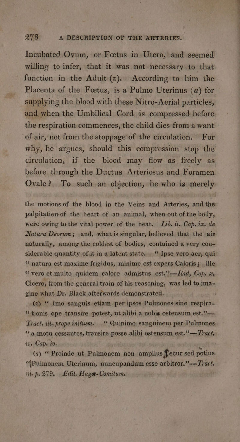 Incubated Ovum, or Foetus in Utero, and seemed willing to infer, that it was not necessary to that function in the Adult (z). According to him the Placenta of the Foetus, is a Pulmo Uterinus (a) for supplying the blood with these Nitro-Aerial particles, and when the Umbilical Cord is. compressed before: the respiration commences, the child dies from a want of air, not from the stoppage of the circulation. For why, he argues, should this compression stop the circulation, if the blood may flow as freely as before through the Ductus Arteriosus and F oramen Ovale? To such an objection, he who is merely the motions of the blood in the Veins and Arteries, and the palpitation of the heart of an animal, when out of the body, were owing to-the vital power of the heat. Lzd. u.. Cap. ix. de Natura Deorum; and, what is singular, believed. that the air naturally, among the coldest of bodies, contained a very con- siderable quantity of.it in a latent state. ‘‘ Ipse vero aer, qui ‘natura est maxime frigidus, minime est expers Caloris; _ille “vero et multo quidem calore admistus est.’’—Jbid, Cap. x. Cicero, from the general train of his reasoning, was led to ima~ gine what Dr. Black afterwards demonstrated, (x) “‘ Imo sanguis. etiam. per ipsos Pulmones-sine respira- “‘ tionis ope transire potest, ut alibi a nobis ostensum est.”?— Tract. tit» prope initium. ‘ Quinimo sanguinem per Pulmones: ‘a motu cessantes, transire posse alibi ostensum est.”’— Tract. We Cap. iv. z (a) ** Proinde ut Pulmonem non amplius fecur sed potius ‘4Pulmonem Uterinum, nuncupandum esse arbitror.”-—Tract. 2% p. 279. Edit. Haga-Comitum.