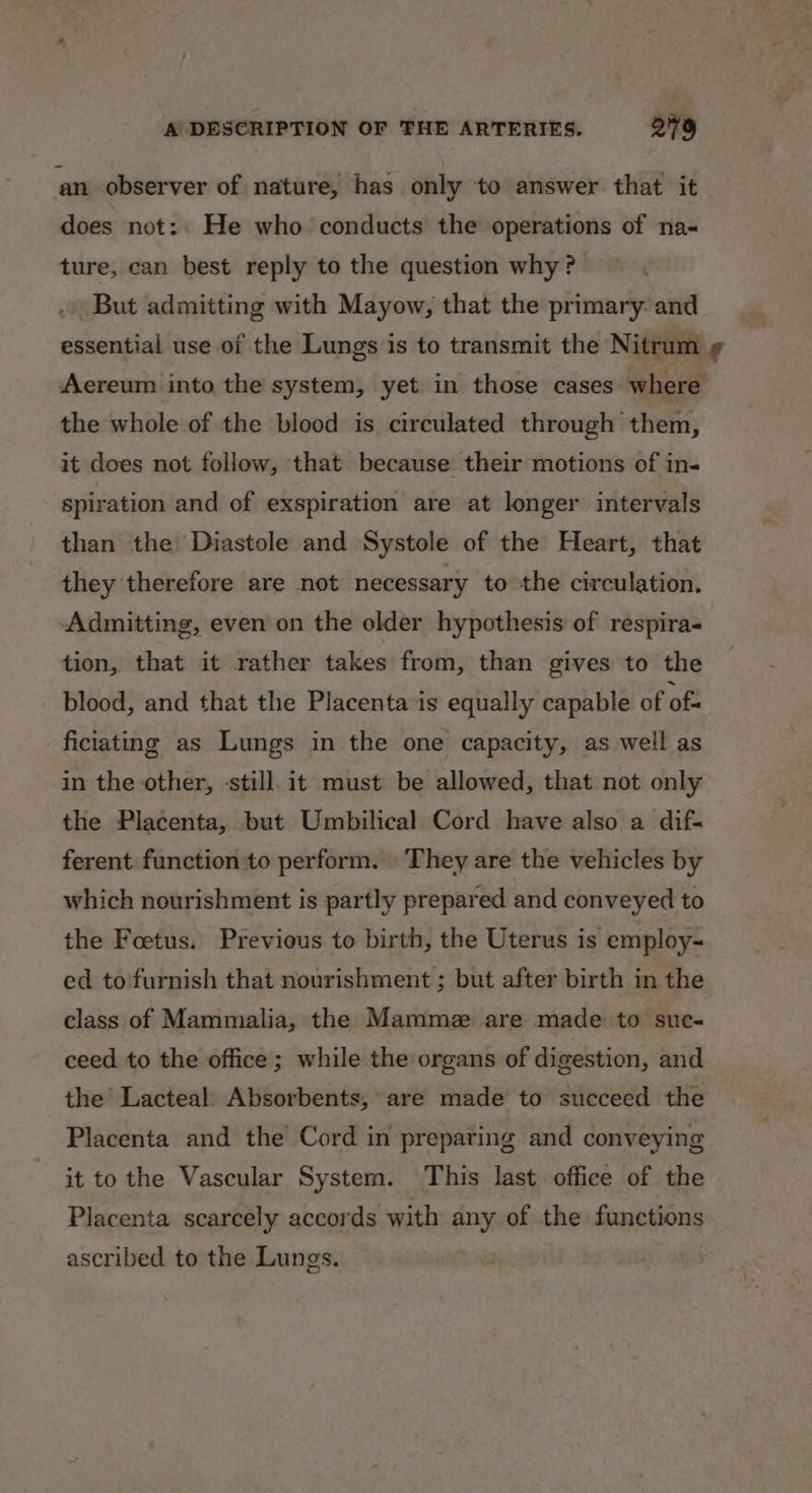 an observer of nature, has only to answer that it does not:. He who conducts the operations of na- ture, can best reply to the question why? . But admitting with Mayow, that the primary. and essential use of the Lungs is to transmit the Nitrum ¢ Aereum into the system, yet in those cases where the whole of the blood is circulated through them, it does not follow, that because their motions of in- spiration and of exspiration are at longer intervals than the Diastole and Systole of the Heart, that they therefore are not necessary to the circulation. Admitting, even on the older hypothesis of respira- tion, that it rather takes from, than gives to the blood, and that the Placenta is equally capable of of ficiating as Lungs in the one capacity, as well as in the other, -still it must be allowed, that not only the Placenta, but Umbilical Cord have also a dif- ferent function to perform. They are the vehicles by which nourishment is partly prepared and conveyed to the Foetus. Previous to birth, the Uterus is employ- ed to furnish that nourishment ; but after birth in the class of Mammalia, the Mammz are made to suc- ceed to the office; while the organs of digestion, and the’ Lacteal. Absorbents, are made to succeed the Placenta and the Cord in preparing and conveying it to the Vascular System. This last office of the Placenta scarcely accords with any of the functions ascribed to the Lungs. |