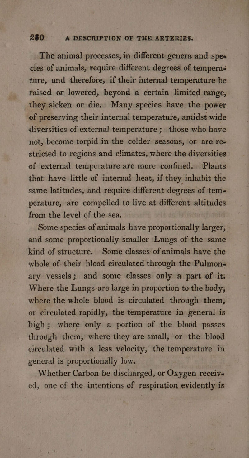 The animal processes, in different genera and spe« cies of animals, require different degrees of tempera ture, and therefore, if their internal temperature be raised or lowered, beyond a certain limited range, they sicken or die. Many species have the power of preserving their internal temperature, amidst wide diversities of external temperature ; those who have not, become torpid in the colder seasons, or are re« stricted to regions and climates, where the diversities of external temperature are more confined. Planis that have little of internal heat, if they inhabit the same latitudes, and require different degrees of tem- perature, are compelled to live at different altitudes from the level of the sea. Some species of animals have proportionally larger, and some proportionally smaller Lungs of the same kind of structure. Some classes of animals have the whole of their blood circulated through the Pulmon« ary vessels; and some classes only a part of its Where the Lungs are large in proportion to the body, where the whole blood is circulated through them, or circulated rapidly, the temperature in general is high ; where only a portion of the blood passes through them, where they are small, or the blood circulated with a less velocity, the temperature in general is proportionally low. Whether Carbon be discharged, or Oxygen receiv- ed, one of the intentions of respiration evidently is