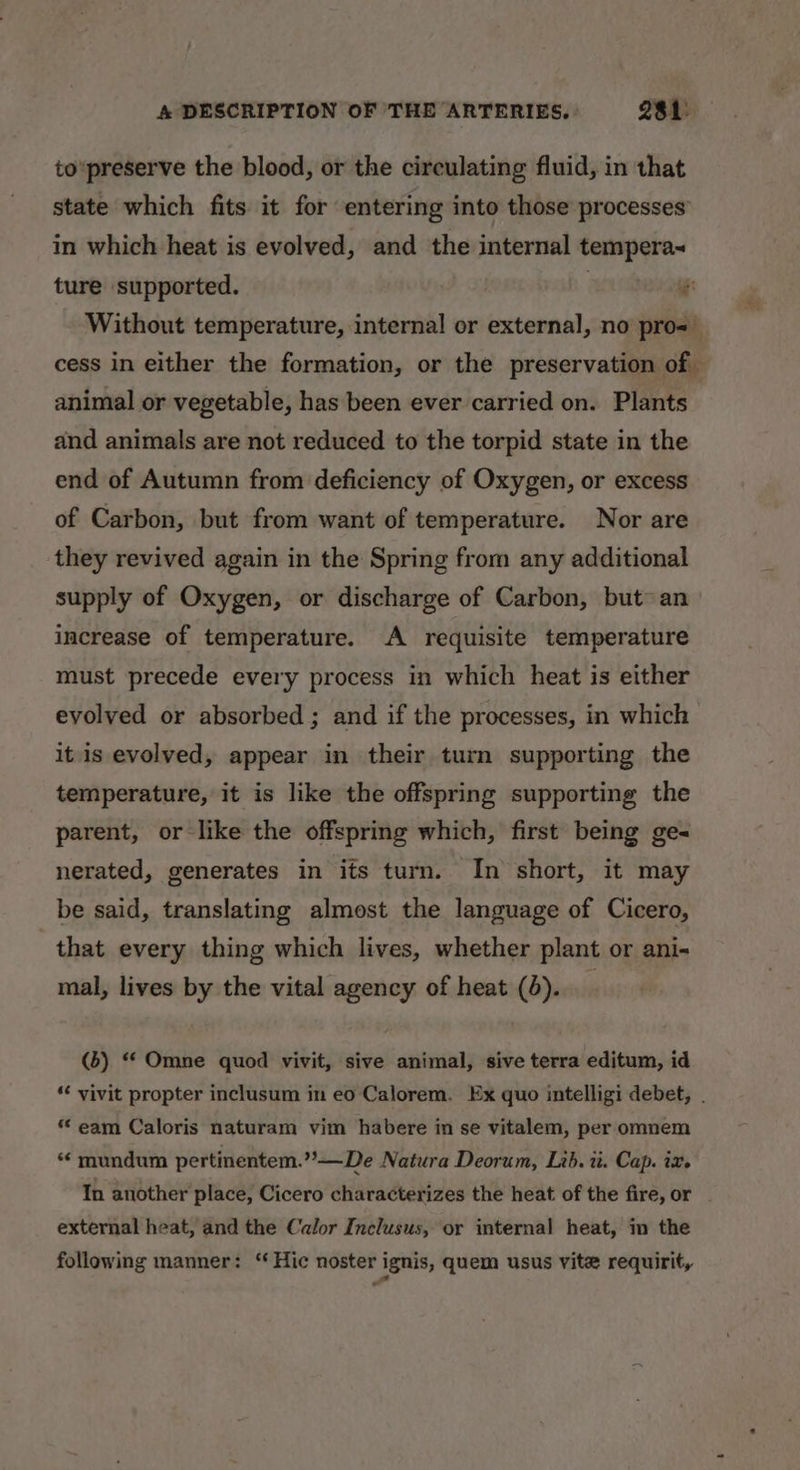 to'preserve the blood, or the circulating fluid, in that state which fits it for entering into those processes’ in which heat is evolved, and the internal mee ture supported. * Without temperature, internal or external, no pro= cess in either the formation, or the preservation of — animal or vegetable, has been ever carried on. Plants and animals are not reduced to the torpid state in the end of Autumn from deficiency of Oxygen, or excess of Carbon, but from want of temperature. Nor are they revived again in the Spring from any additional supply of Oxygen, or discharge of Carbon, but~ an increase of temperature. A requisite temperature must precede every process in which heat is either evolved or absorbed ; and if the processes, in which it is evolved, appear in their turn supporting the temperature, it is like the offspring supporting the parent, or like the offspring which, first being ge- nerated, generates in its turn. In short, it may be said, translating almost the language of Cicero, that every thing which lives, whether plant or ani- mal, lives by the vital agency of heat (4). (b) “ Omne quod vivit, sive animal, sive terra editum, id ‘¢ yivit propter inclusum in eo Calorem. Ex quo intelligi debet, . “ eam Caloris naturam vim habere in se vitalem, per omnem * mundum pertinentem.””—De Natura Deorum, Lib. it. Cap. ix. In another place, Cicero characterizes the heat of the fire, or external heat, and the Calor Inclusus, or internal heat, m the following manner: “Hic noster ignis, quem usus vite requirit,