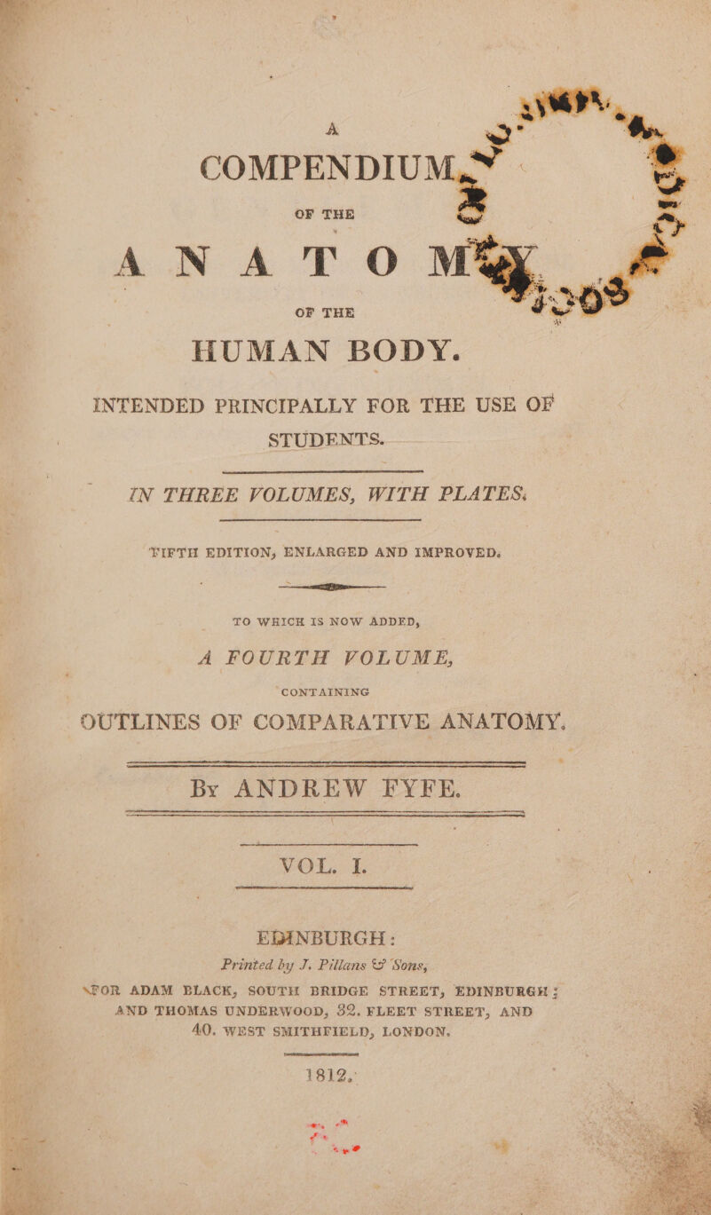 A COMPENDIU] OF THE ANA TO OF THE HUMAN BODY. INTENDED PRINCIPALLY FOR THE USE OF STUDENTS. IN THREE VOLUMES, WITH PLATES: TIFTH EDITION, ENLARGED AND IMPROVED. See 6 i : TO WHICH IS NOW ADDED, A FOURTH VOLUME, CONTAINING OUTLINES OF COMPARATIVE ANATOMY. By ANDREW FYFE. oa VOL. I. mer. EDINBURGH: Printed by J. Pillans Sons, \FOR ADAM BLACK, SOUTH BRIDGE STREET, EDINBURGH 3 AND THOMAS UNDERWOOD, 32. FLEET STREET, AND 40, WEST SMITHFIELD, LONDON, 1812, tee wt