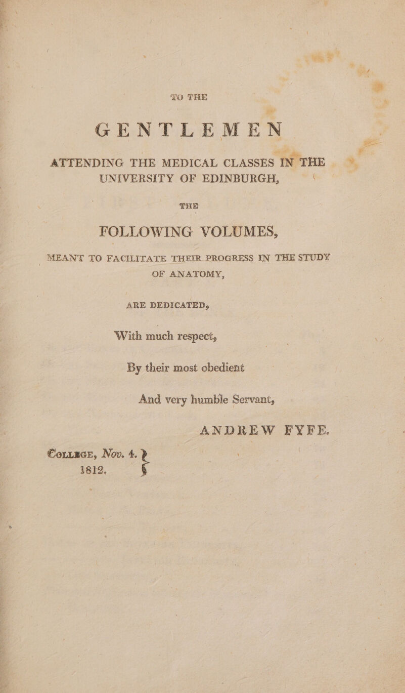 TO THE GENTLEMEN. ATTENDING THE MEDICAL CLASSES IN THE UNIVERSITY OF EDINBURGH, ‘ THE FOLLOWING VOLUMES, MEANT TO FACILITATE THEIR PROGRESS IN THE STUDY OF ANATOMY, ARE DEDICATED, With much respect, By their most obedient And very humble Servant, ANDREW FYFE. €otLEGE, Nov. 4. 18I2.