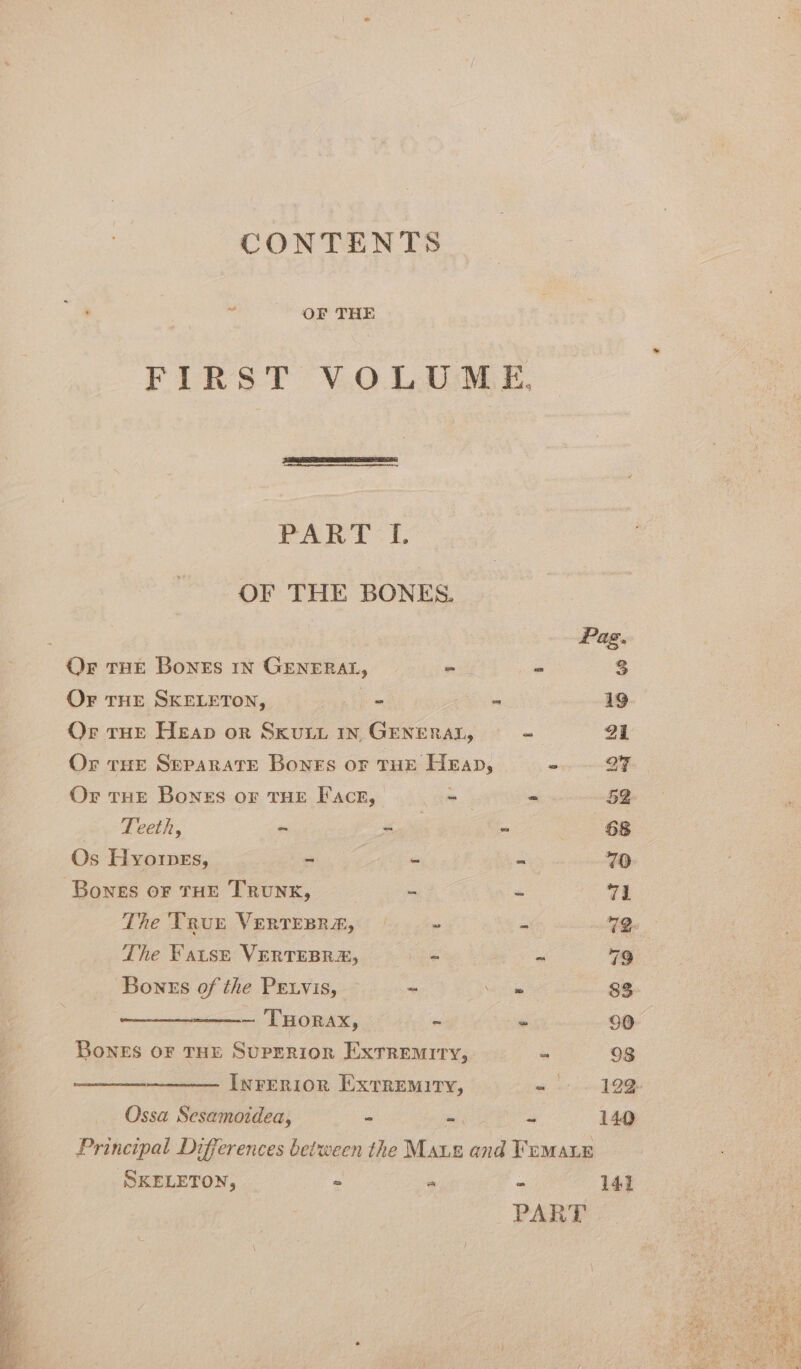 : OF THE FIRST VOLUME, FART: |. OF THE BONES. : Pag, Or tHE Bones 1n GENERAL, _ _ 3 Or THE SKELETON, 5 se - 19 Or THE Heap or Sxuty yn GENERAL, - a1 Or tHE Separate Bones or THE Heap, ww BE Or THE Bones or THE Face, ae - 52 Teeth, = &lt;u - 68 Os Hyorpes, - - - 70 Bones OF THE TRUNK, - és 71 The TRur VERTEBRAE, (+ - 72. The Fatse VERTEBRE, et ~ 79 Bones of the PEtvis, ~ a 83 ~ THorax, ~ - 90 Bones OF THE Superior Extremiry, - 98 Inrernion Extremity, 5 5 Ossa Sesamoidea, - td ee 149 Principal Differences between the Maur and Frmaue : SKELETON, F ‘ 141 4 PART