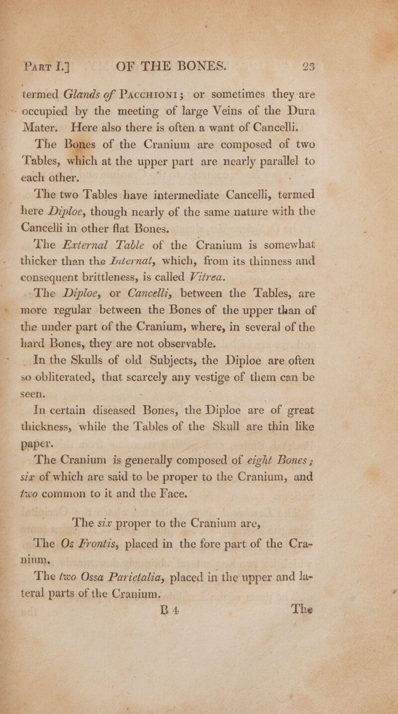 Mater. Here also there is often.a want of Cancelli. The Bones of the Cranium are composed of two Tables, which at the upper part are near ly parallel to each other. The two Tables have intermediate Cancelli, termed here Diploe, though nearly of the same nature with the Cancelli in other flat Bones. The External Table of the Cranium is somewhat thicker than the Znéernal, which, from its thinness and consequent brittleness, is called Vitrea. The Diploe, or Cancelli, between the Tables, are more regular between the Bones of the upper than of the under part of the Cranium, where, in several of the hard Bones, they are not observable. _ In the Skulls of old Subjects, the Diploe are ‘often so obliterated, that scarcely any vestige of them can be seen. 2 In certain diseased Bones, the Diploe are “of oreat thickness, while the Tables of the Skull are thin like DAaper. The Cranium is generally composed of eight Bones ; ix of which are said to be proper to the Cranium, and ?wo common to it and the Face. { The szx proper to the Cranium are, The. Os Frontis, placed in the fore part of the Cra- nium, The ¢wo Ossa Parietalia, placed in the upper and la- teral parts of the Cranium. B 4, The