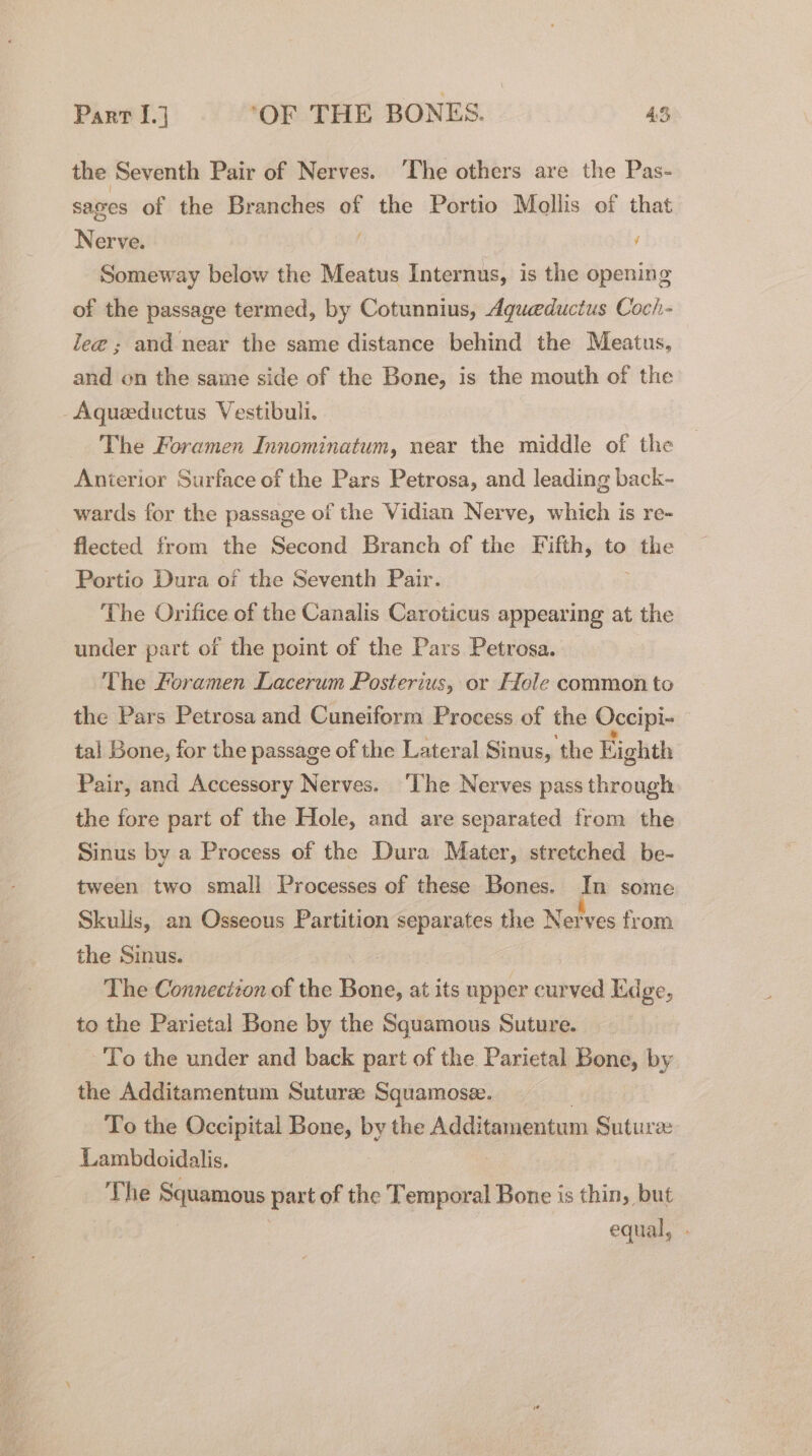 the Seventh Pair of Nerves. ‘The others are the Pas- sages of the Branches of the Portio Mollis of that Nerve. f Someway below the Meatus Internus, is the opening of the passage termed, by Cotunnius, dgueductus Coch- lee; and near the same distance behind the Meatus, and on the same side of the Bone, is the mouth of the Aqueeductus Vestibuli. The Foramen Innominatum, near the middle of the Anterior Surface of the Pars Petrosa, and leading back~ wards for the passage of the Vidian Nerve, which is re- flected from the Second Branch of the Fifth, to ithe Portio Dura oi the Seventh Pair. The Orifice of the Canalis Caroticus appearing at the under part of the point of the Pars Petrosa. The foramen Lacerum Posterius, or Ffole common to the Pars Petrosa and Cuneiform Process of the Occipi- : tal Bone, for the passage of the Lateral Sinus, the Eighth Pair, and Accessory Nerves. ‘The Nerves pass through the fore part of the Hole, and are separated from the Sinus by a Process of the Dura Mater, stretched be- tween two small Processes of these Bones. In some Skulis, an Osseous Partition separates the Nerves from the Sinus. The Connection of the Boos at its upper curved Edge, to the Parietal Bone by the Squamous Suture. To the under and back part of the Parietal Bone, by the Additamentum Suturze Squamose. To the Occipital Bone, by the Additamentum Suture: Lambdoidalis. The Squamous part of the Teonied Bone is thin, but equal,