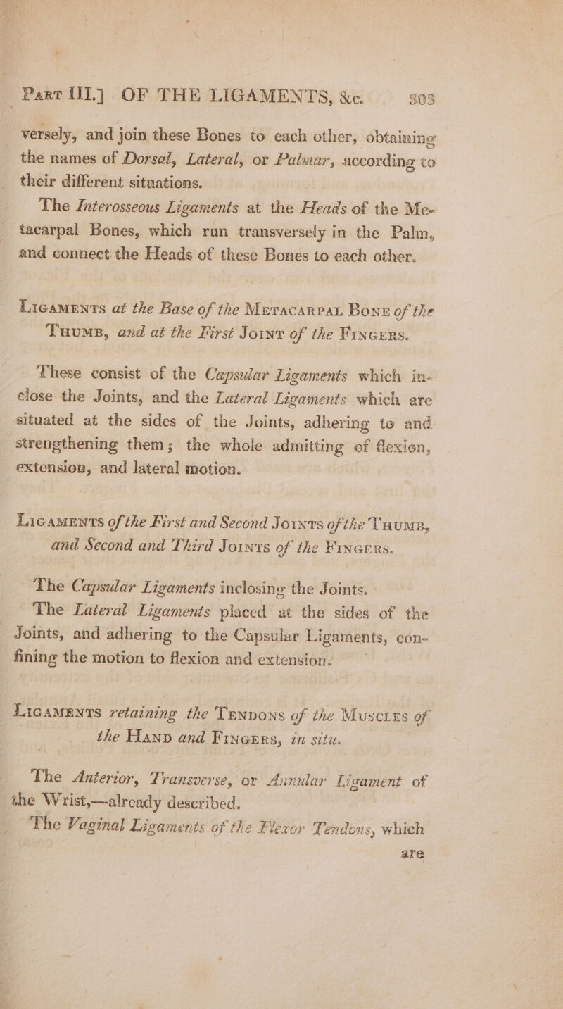 versely, and join these Bones to each other, obtaining the names of Dorsal, Lateral, or Palmar, according to their different situations. | The Interosseous Ligaments at the Heads of the Me- tacarpal Bones, which run transversely in the Palm, and connect the Heads of these Bones to each other. Ligaments at the Base of the Meracarrar Bons of the Tuums, and at the First Join of the Fincers. These consist of the Capsular Ligaments which in- close the Joints, and the Lateral Ligaments which are situated at the sides of the Joints, adhering te and strengthening them; the whole admitting of flexion, extension, and lateral motion. Licaments of the First and Second Joints ofthe Tuumn, and Second and Third Joints of the Finaers. The Capsular Ligaments inclosing the Joints. The Lateral Ligaments placed at the sides of the Joints, and adhering to the Capsular Ligaments, con- fining the motion to flexion and extension. | LicaMENTs retaining the Tenvons of the Muscixs of the Hanp and Fincers, in situ. The Anterior, Transverse, or Annular Ligament of the Wrist,—already described, The Vaginal Ligaments of the Flexor Tendons, which are