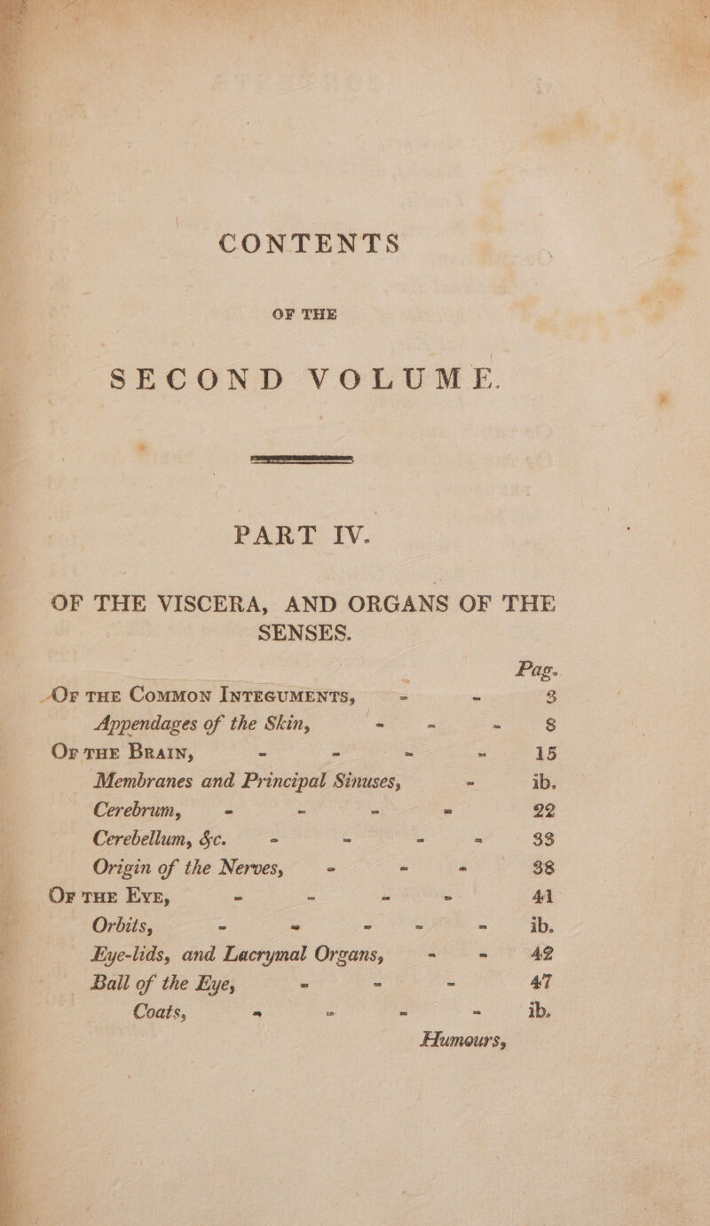 CONTENTS OF THE SECOND VOLUME. * PART Iv. OF THE VISCERA, AND ORGANS OF THE SENSES. i g Pag. Or THE Common INTEGUMENTS, = - 3 Appendages of the Skin, s ~ = 8 Or THE Bratn, - ~ . ~ 15 Membranes and Principal Sinuses, = ib. Cerebrum, = ~ - = 22 Cerebellum, &amp;c. - = - = 33 Origin of the Nerves, &gt; - 38 Or rue Eve, - : - - 41 “ Orbits, - ~ - = - ib. a Eye-lids, and Lacrymal Organs, - ~ 42 . Ball of the Eye, . : : 47 Coats, a as - * ib. Aumours,