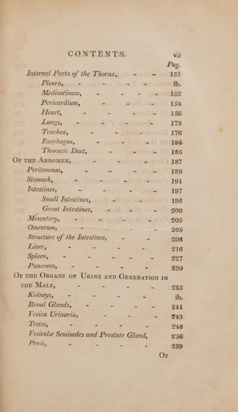 * De ae a eka mgt Suse Vea Ree Se, Sk REN CONTENTS. Vii Pag. Anternal Parts of the Thoraz, \ = - 151 Pleura, “ ~ “ =. ib. Mediastinum, - “ ~ 4.62 Pericardium, =. 4 “ 15% Fleart, - - TAR eT he 156 Lungs, - a: . = 173 Trachea, x - - 176 Esophagus, * - - 184 Thoracic Duct, - “ ~ | 185 Or tue Azpomen, - sy « 187 Peritoneum,, ~ - ~ ~ 189 Stomach, - - ~ ~ 191 Intestines, - ~ ~ - 197 Small Intestines, - - 198 Great Intestines, =“ “ - 200 Mesentery, = o a ~ 203 Omentum, - = = = 205 Structure of the Intestines, - - 208 Inver, - o - - 216 Spleen, - - — = 227 - Pancreas, = = ~ = 230 Or rHr Orcans or Urine anp GENERATION IN THE Mate, ~ - s i 235 Kidneys, = ~ - - ib. fienal Glands, ~~ = ~ ~ - 241 Vesica Urinaria, ~ - g 94,3 Testes, &gt; Cm ~ - 248 Vesicule Seminales and Prostate Gland, 256 Penis, “ _ aed ie ame 259 Or