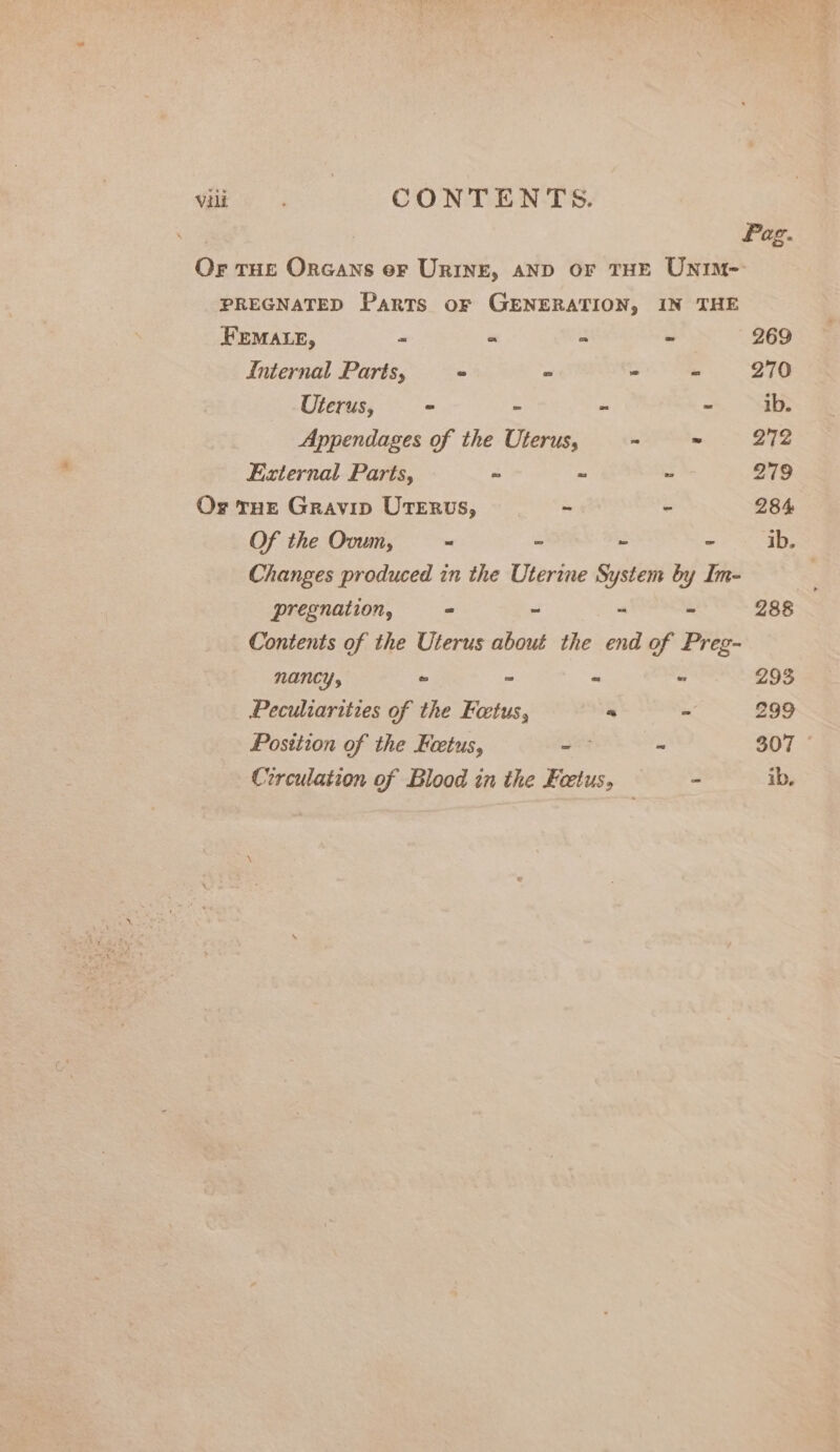 vili CONTENTS. , Pag. Or THE OrGans oF URINE, AND OF THE UNIM- PREGNATED Parts or GENERATION, IN THE FEMALE, - “ o * 269 Internal Parts, ~ » - = 270 Uterus, - - - - ib. Appendages of the Uterus, - - 272 External Parts, ~ - ~ 279 Or THE Gravip UTerus, - - 284 Of the Ovum, - - ~ ~ ib. Changes produced in the Uterine System by Im- ; pregnation, ~ - - - 288 Contents of the Uterus about the end of Preg- nancy, = = * “ 293 Peculiarities of the Foetus, “ &gt; 299 Posttion of the Foetus, - ~ 307 Circulation of Blood in the Factus. - ib,