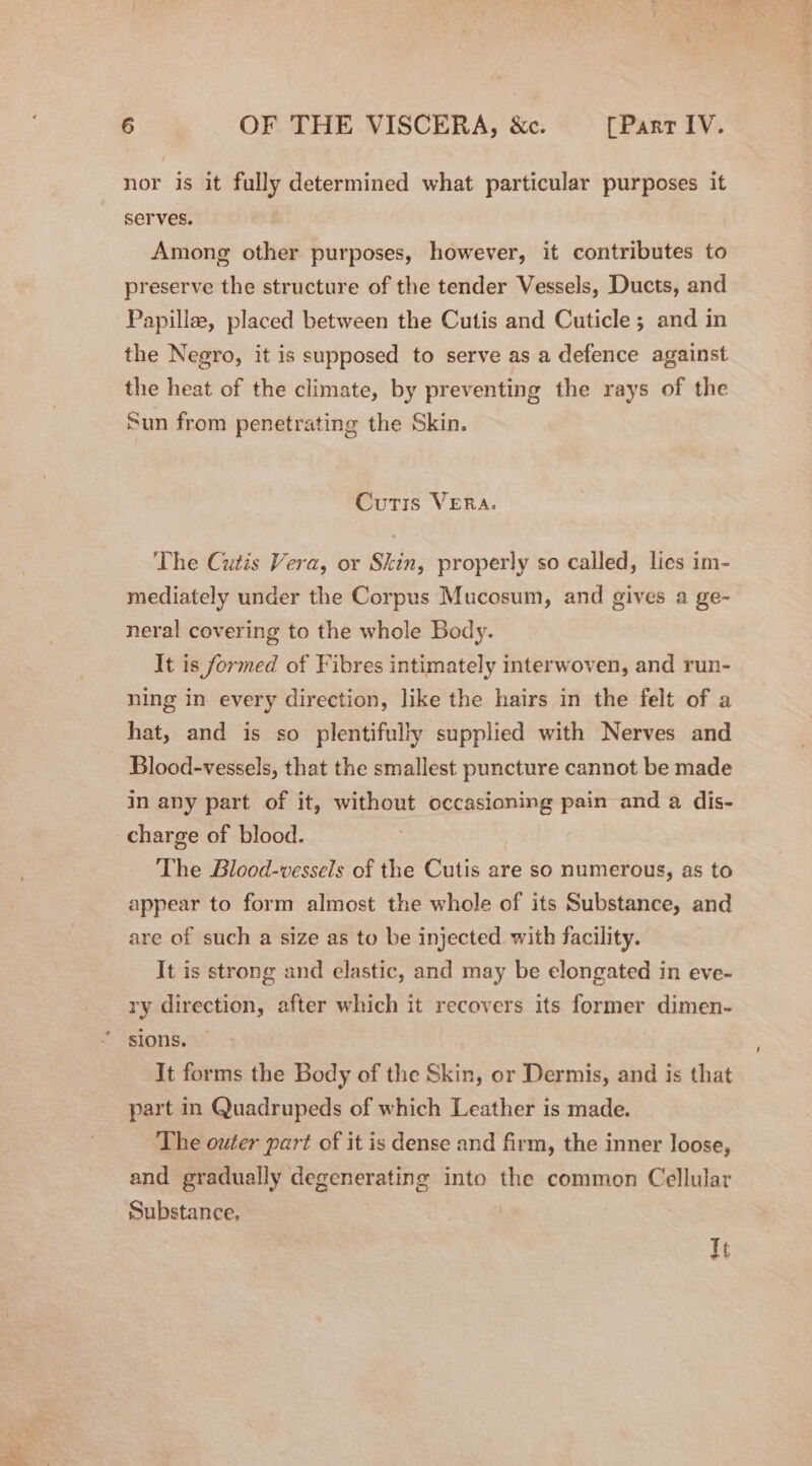 nor is it fully determined what particular purposes it serves. Among other purposes, however, it contributes to preserve the structure of the tender Vessels, Ducts, and Papillee, placed between the Cutis and Cuticle; and in the Negro, it is supposed to serve as a defence against the heat of the climate, by preventing the rays of the Sun from penetrating the Skin. Cutis VERA. The Cutis Vera, or Skin, properly so called, lies im- mediately under the Corpus Mucosum, and gives a ge- neral covering to the whole Body. It is formed of Fibres intimately interwoven, and run- ning in every direction, like the hairs in the felt of a hat, and is so plentifully supplied with Nerves and Blood-vessels, that the smallest puncture cannot be made in any part of it, without occasioning pain and a dis- charge of blood. The Blood-vessels of the Cutis are so numerous, as to appear to form almost the whole of its Substance, and are of such a size as to be injected with facility. It is strong and elastic, and may be elongated in eve- ry direction, after which it recovers its former dimen- sions. It forms the Body of the Skin, or Dermis, and is that part in Quadrupeds of which Leather is made. The outer part of it is dense and firm, the inner loose, and gradually degenerating into the common Cellular Substance, It