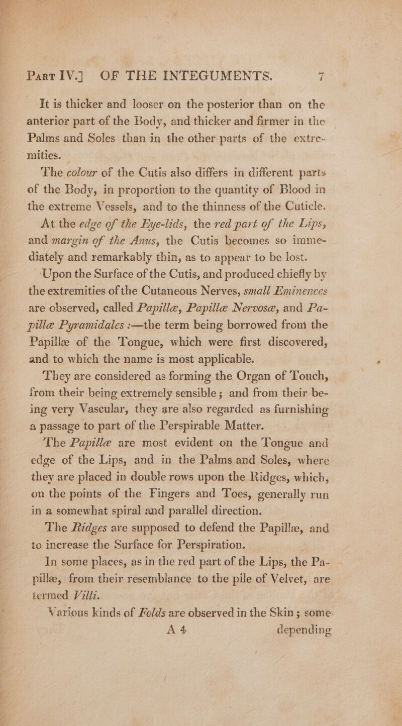 It is thicker and looser on the posterior than on the anterior part of the Body, and thicker and firmer in the Palms and Soles than in the other parts of the extre- mities. The colour of the Cutis also differs in different parts of the Body, in proportion to the quantity of Blood in the extreme Vessels, and to the thinness of the Cuticle. At the edge of the Eye-lids, the red part of the Lips, and margin of the Anus, the Cutis becomes so imme- diately and remarkably thin, as to appear to be lost. ‘Upon the Surface of the Cutis, and produced chiefly by the extremities of the Cutaneous Nerves, small Eiminences are observed, called Papille, Papille Nervosa, and Pa- pille Pyramidales :—the term being borrowed from the Papillze of the Tongue, which were first discovered, and to which the name is most applicable. They are considered as forming the Organ of Touch, from their being extremely sensible ; and from their be- ing very Vascular, they are also regarded as furnishing a passage to part of the Perspirable Matter. The Papille are most evident on the Tongue and edge of the Lips, and in the Palms and Soles, where they are placed in double rows upon the Ridges, which, on the points of the Fingers and Toes, generally run in a somewhat spiral and parallel direction. The Ridges are supposed to defend the Papilla, and to increase the Surface for Perspiration. In some places, as in the red part of the Lips, the Pa- pille, from their resemblance to the pile of Velvet, are termed Villz. Various kinds of Folds are observed in the Skin ; some. AA : depending