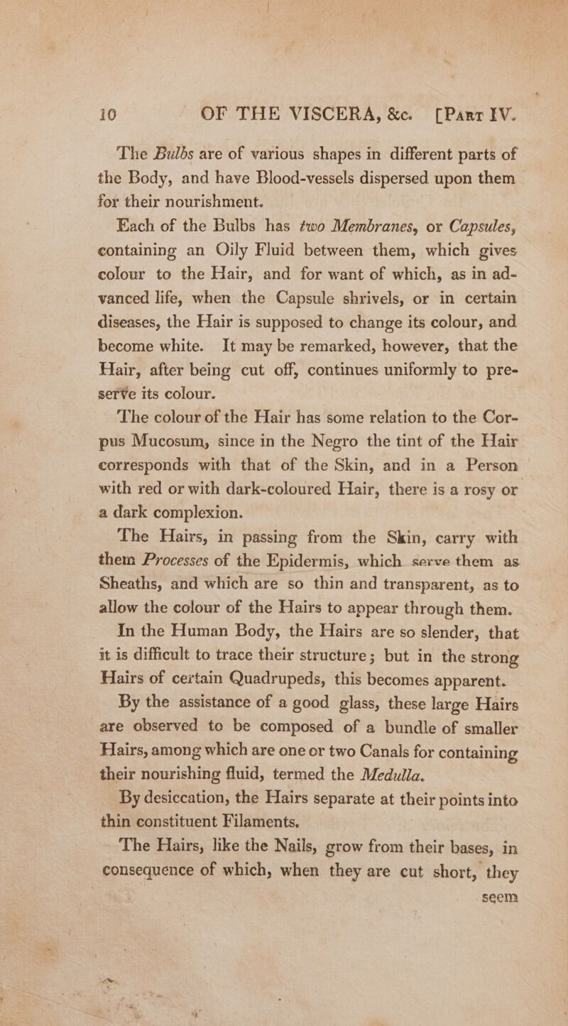 The Bulbs are of various shapes in different parts of the Body, and have Blood-vessels dispersed upon them for their nourishment. Each of the Bulbs has two Membranes, or Capsules, containing an Oily Fluid between them, which gives colour to the Hair, and for want of which, as in ad- vanced life, when the Capsule shrivels, or in certain diseases, the Hair is supposed to change its colour, and become white. It may be remarked, however, that the Hair, after being cut off, continues uniformly to pre- seTVe its colour. The colour of the Hair has some relation to the Cor- pus Mucosum, since in the Negro the tint of the Hair corresponds with that of the Skin, and in a Person with red or with dark-coloured Hair, there is a rosy or a dark complexion. The Hairs, in passing from the Skin, carry with them Processes of the Epidermis, which serve them as Sheaths, and which are so thin and transparent, as to allow the colour of the Hairs to appear through them. In the Human Body, the Hairs are so slender, that it is difficult to trace their structure; but in the strong Hairs of certain Quadrupeds, this becomes apparent. By the assistance of a good glass, these large Hairs are observed to be composed of a bundle of smaller: Hairs, among which are one or two Canals for containing their nourishing fluid, termed the Medulla. By desiccation, the Hairs separate at their points into thin constituent Filaments, The Hairs, like the Nails, grow from their bases, in consequence of which, when they are cut short, they seem