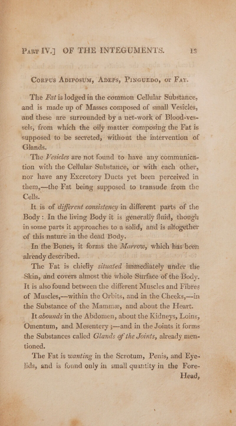 a \ Part IV.] OF THE INTEGUMENTS. 13 Corrus Apirosum, ADEFs, Pincurpo, or Fav. The Fat is lodged in the common Cellular Substance, and is made up of Masses composed of small Vesicles, and these are surrounded by a net-work of Blood-ves- sels, from which the oily matter composing the Fat is supposed to be secreted, without the intervention of Glands. - The Vesicles are not found to have any communica- tion with the Cellular Substance, or with each other, nor have any Excretory Ducts yet been perceived in them,—the Fat being supposed to transude from the Cells. It is of different consistency in different parts of the Body : In the living Body it is generally fluid, though in some parts it approaches to a solid, and is oo. of this nature in the dead Body. In the Bones, it forms the Marrow, which his been already described. 3 The Fat is chiefly situated sbcechbiats under the Skin, and covers almost the whole Surface of the Body. It is also found between the different Muscles and Fibres of Muscles,—within the Orbits, and in the Cheeks,—in the Substance of the Mamme, and about the Heart. It abounds in the Abdomen, about the Kidneys, Loins, Omentum, and. Mesentery ;—and in the Joints it forms the Substances called Glands of the Joints, already men- tioned. The Fat is wanting in the Scrotum, Penis, and Eye- lids, and is found only in small quantity in the Fore- Head,