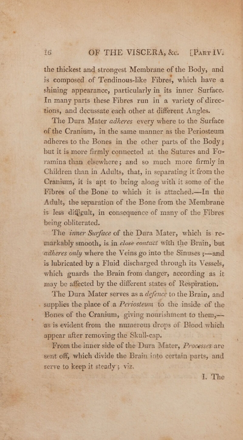 * the thickest and strongest Membrane of the Body, and is composed of Tendinous-like Fibres, which have a shining appearance, particularly in its inner Surface. In many parts these Fibres run in a variety of direc- tions, and decussate each other at different Angles. The Dura Mater adheres every where to the Surface of the Cranium, in the same manner as the Periosteum adheres to the Bones in the other parts of the Body; but it is more firmly connected at the Sutures and Fo- ramina than elsewhere; and so much more firmly in Children than in Adults, that, in separating it from the Cranium, it is apt to bring along with it some of the Fibres of the Bone to which it is attached.—In the is less dif@cult, in consequence of many of the Fibres being obliterated. The inner Surface of the Dura Mater, which is re- markably smooth, is in close contact with the Brain, but adheres only where the Veins go into the Sinuses ;—and is lubricated by a Fluid discharged through its Vessels, which guards the Brain from danger, according as it may be affected by the different states of Respiration. The Dura Mater serves as a defence to the Brain, and Bones of the Cranium, giving nourishment to them,— ‘as is evident from the numerous drops of Blood which appear after removing the Skull-cap. From the inner side of the Dura Mater, Processes are sent off, which divide the Brain into certain parts, and serve to keep it steady; viz. f) “The
