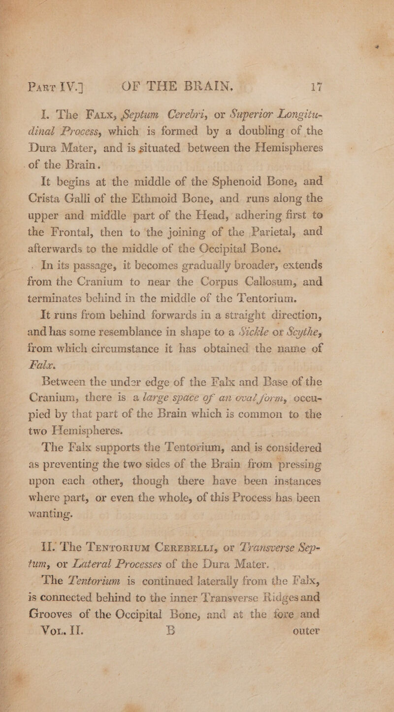 eS Me ee NCEE = an ee ey “ai a Stes Parr (VJ OF THE BRAIN, a I. The Fatx, Septum Cerebri, or Superior Longitu- dinal Process, which is formed by a doubling of the Dura Mater, and is situated between the Hemispheres It begins at the middle of the Sphenoid Bone, and the Frontal, then to ‘the joining of the Parietal, and afterwards to the middle of the Occipital Bone. . In its passage, it becomes gradually broader, extends from the Cranium to near the Corpus Callosum, and terminates behind in the middle of the Tentorium. It runs from behind forwards in a straight direction, and has some resemblance in shape to a Sickle or Scythe, from which circumstance it has alae the name of faix. Between the under edge of the Falx and Base of the Cranium, there is a large space of an oval form, occu- pied by that part of the Brain which is common to the two Hemispheres. | The Falx supports the Tentorium, and is consider ed as preventing the two sides of the Brain from pressing upon each other, though there have been instances where part, or even the whole, of this Process has been wanting. II. The Tenrontum CerEsexur, or Transverse Sep- tum, or Lateral Processes of the Dura Mater. The Tentorium is continued laterally from the Falx, is connected behind to the inner Transverse Ridges and Grooves of the Occipital Bone, and at the fore and Von. I. B outer