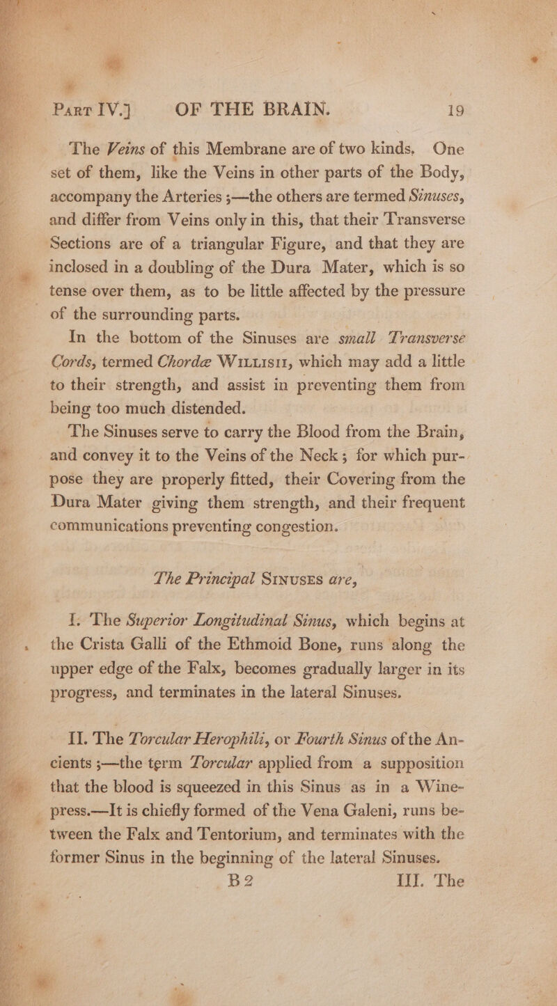 * | Parr IV.] OF THE BRAIN. 19 The Veins of this Membrane are of two kinds. One set of them, like the Veins in other parts of the Body, accompany the Arteries ;—the others are termed Sznuses, and differ from Veins only in this, that their Transverse inclosed in a doubling of the Dura Mater, which is so of the surrounding parts. In the bottom of the Sinuses are small Transverse Cords, termed Chorde Wiuu1s11, which may add a little to their strength, and assist in preventing them from being too much distended. The Sinuses serve to carry the Blood from the Brain, and convey it to the Veins of the Neck; for which pur-. pose they are properly fitted, their Covering from the Dura Mater giving them strength, and their frequent communications preventing congestion. The Principal SinusEs are, | I. The Superior Longitudinal Sinus, which begins at the Crista Galli of the Ethmoid Bone, runs along the upper edge of the Falx, becomes gradually larger in its progress, and terminates in the lateral Sinuses. Il. The Torcular Herophili, or Fourth Sinus of the An- cients ;—the term Zorcular applied from a supposition that the blood is squeezed in this Sinus as in a Wine- former Sinus in the beginning of the lateral Sinuses. B2 It!. The