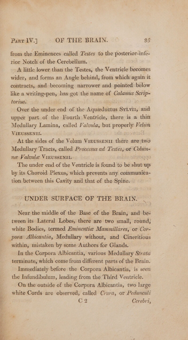 et Saal aaa pares ee Sot cae SS * ; x from the Eminences called Testes to the ek es rior Notch of the Cerebellum. ~ A little lower than the Testes, the Ventricle becomes wider, and forms an Angle behind, from which again it contracts, and becoming narrower and. pointed below like a writing-pen, has got the name of Calamus Scrip- tOrius. ; | Over the sen end of the ipaiedtarie Sieh eis and upper part of the Fourth Ventricle, there is a thin Medullary Lamina, called Valvula, but ested Keeigie VIEUSSENII. At the sides of the Velum adouinn thie are ‘two Medullary Tracts, called Processus ad Ti pe or Chita | ne Valoule ViEUSSENII. Bouda The under end of the Ventricle is hcaai to © pire up by its Choroid Plexus, which prevents any communica- tion between this Cavity and that of the Spine. — UNDER SURFACE OF THE BRAIN. _ Near the middle of the Base of the Brain, and be- white Bodies, termed Eminentze Mammillares, or Cor- within, mistaken by some Authors for Glands. In the Corpora Albicantia, various Medullary Strata terminate, which come from different parts of the Brain. Immediately before the Corpora Albicantia, is seen the Infundibulum, leading from the Third Ventricle. On the outside of the Corpora Albicantia, two large white Cords are observed, called Crura, or Pedunculi C2 Cerebrz,