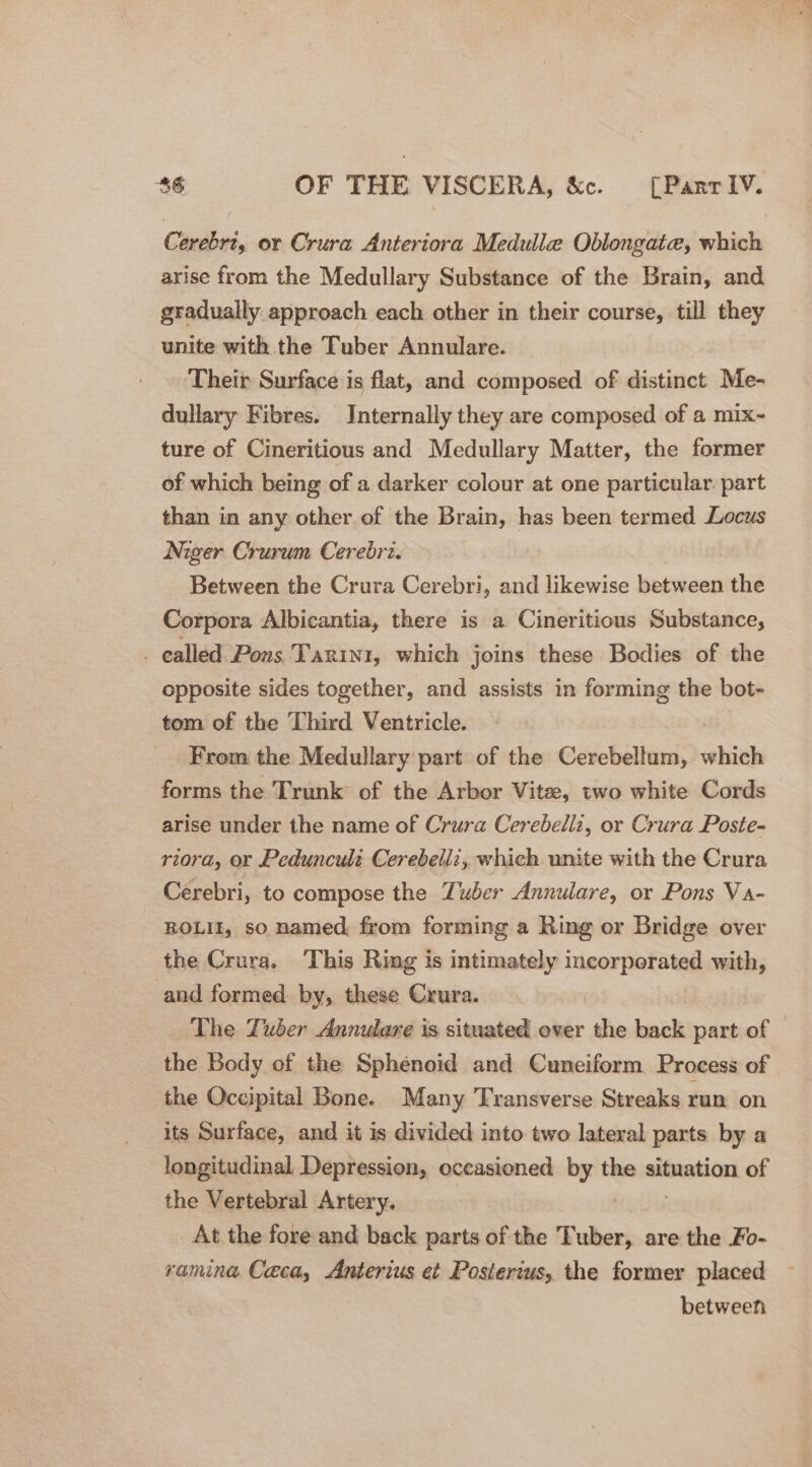 Cerebrt, or Crura Anteriora Medulle Oblongate, which arise from the Medullary Substance of the Brain, and gradually. approach each other in their course, till they unite with the Tuber Annulare. Their Surface is flat, and composed of distinct Me- dullary Fibres. Internally they are composed of a mix- ture of Cineritious and Medullary Matter, the former of which being of a darker colour at one particular. part than in any other of the Brain, has been termed Locus Niger Crurum Cerebrz. Between the Crura Cerebri, and likewise between the Corpora Albicantia, there is a Cineritious Substance, _ ealled Pons Tarin1, which joins these Bodies of the opposite sides together, and assists in forming the bot- tom of the Third Ventricle. From the Medullary part of the Cerebellum, which forms the Trunk of the Arbor Vite, two white Cords arise under the name of Crura Cerebelli, or Crura Poste- riora, or Pedunculs Cerebelli, which unite with the Crura Cerebri, to compose the Zuber Annulare, or Pons Va- ROLII, so named from forming a Ring or Bridge over the Crura. This Rimg ts intimately incorporated with, and formed by, these Crura. The Zuber Annulare is situated over the back part of © the Body of the Sphenoid and Cuneiform Process of the Occipital Bone. Many Transverse Streaks run on its Surface, and it is divided into two lateral parts by a longitudinal Depression, occasioned pe the situation of the Vertebral Artery. At the fore and back parts of the Tuber, are the Fo- ramina, Caea, Anterius et Posierius, the former placed between