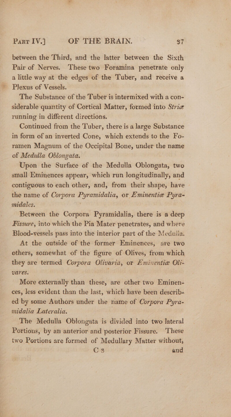 between the Third, and the latter between the Sixth Pair of Nerves. ‘These two Foramina penetrate only a little way at the edges of the Tuber, and receive a Plexus of Vessels. The Substance of the Tuber is intermixed with a con- _ siderable quantity of Cortical Matter, formed into Strze running in different directions. Continued from the Tuber, there is a large Substance in form of an inverted Cone, which extends to the Fo- ramen Magnum of the Occipital Bone, under the name of Medulla Oblongata. Upon the Surface of the Medulla Oblongata, two small Kminences appear, which run longitudinally, and contiguous to each other, and, from their shape, have the name of Cor sie ec een: or Lminentie — midales. | Between the Corpora Pyramidalia, there is a deep Fissure, into which the Pia Mater penetrates, and where Blood-vessels pass into the interior part of the Meduila. At the outside of the former Eminences, are two others, somewhat of the figure of Olives, from which they are termed Corpora Olivaria, or Eminentie@ Oli- wares. — . More externally than these, are other two Eminen- ces, less evident than the last, which have been describ- ed by some Authors under the name of Corpora Pyra- midalia Lateralia. | The Medulla Oblongata is divided into two lateral Portions, by an anterior and posterior Fissure. These two Portions are formed of Medullary Matter without, C 3 and