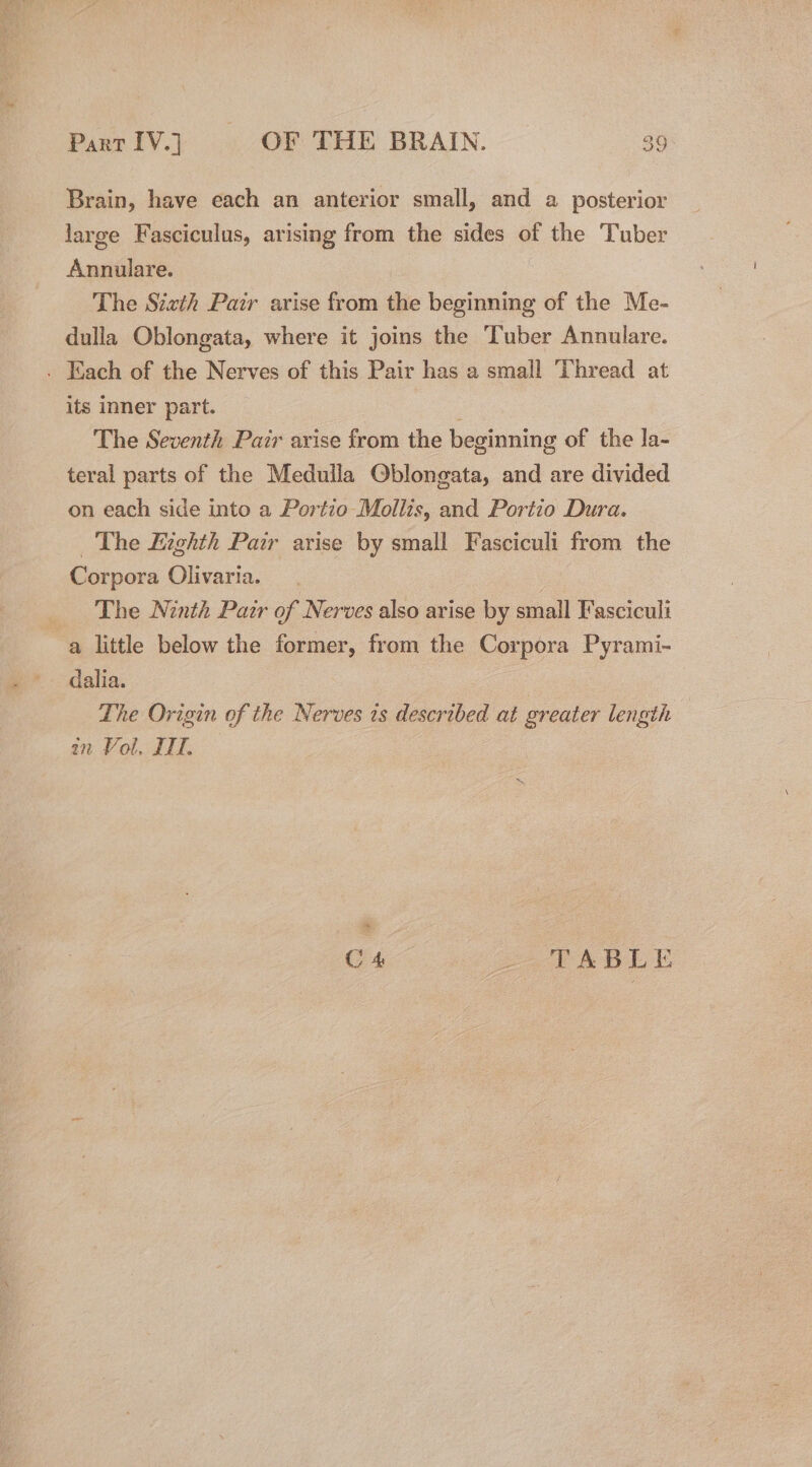 Brain, have each an anterior small, and a posterior large Fasciculus, arising from the sides of the Tuber Annulare. The Sith Pair arise from the beginning of the Me- dulla Oblongata, where it joins the Tuber Annulare. - Each of the Nerves of this Pair has a small Thread at its inner part. The Seventh Pair arise from the beginning of the la- teral parts of the Meduila Oblongata, and are divided on each side into a Portio Mollis, and Portio Dura. The Eighth Pair arise by small Fasciculi from the Corpora Olivaria. _ The Ninth Pazr of Nerves also arise by small Fasciculi a little below the former, from the Corpora Pyrami- dalia. | The Origin of the Nerves 1s described at greater length in Vol, II. C 4 SL ABLE