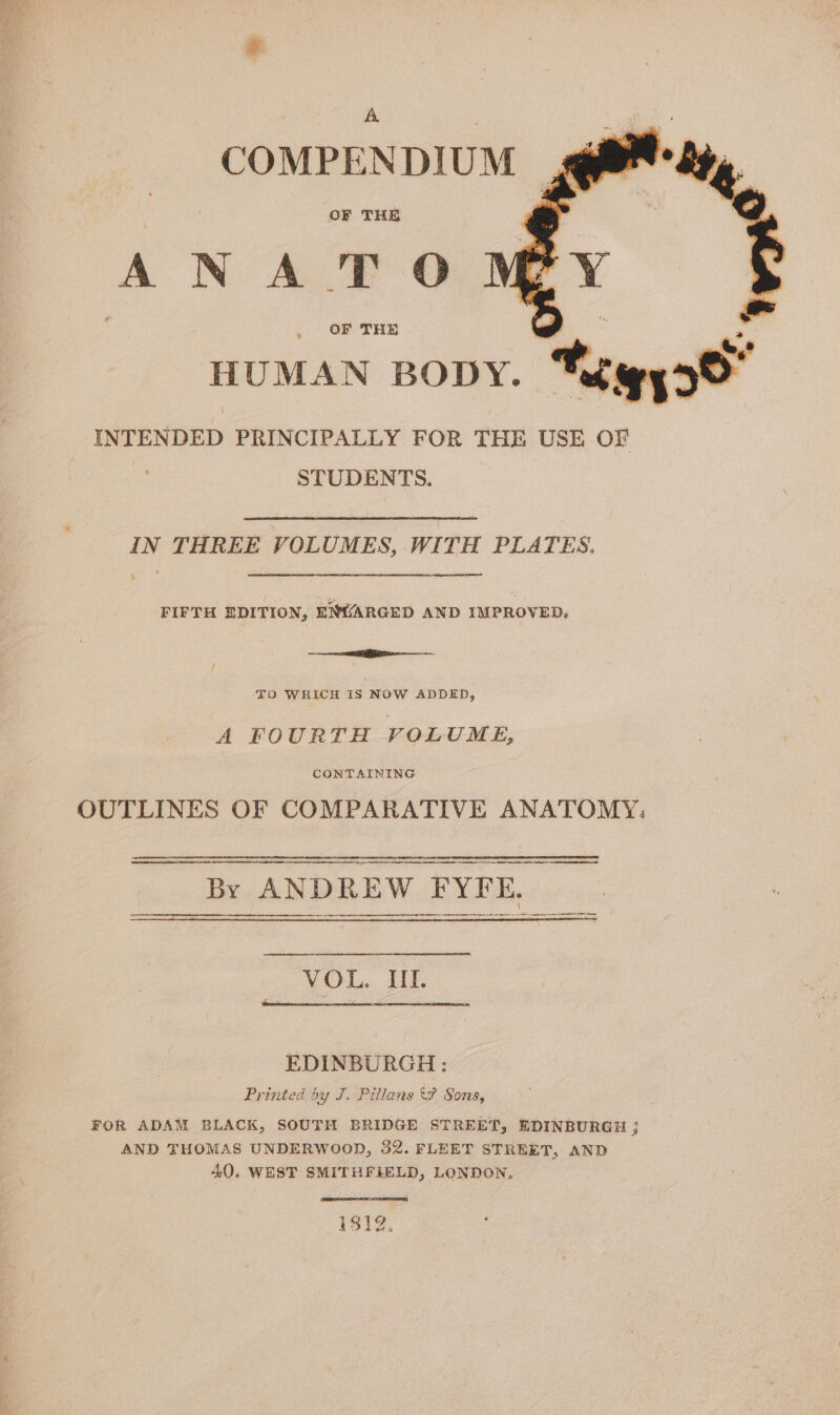 COMPENDIUM OF THE ANA TO OF THE ¥ HUMAN BODY. he gyo8 INTENDED PRINCIPALLY FOR THE USE OF STUDENTS. IN THREE VOLUMES, WITH PLATES. FIFTH EDITION, ENVARGED AND IMPROVED. i FO WHICH IS NOW ADDED, A FOURTH VOLUME, CONTAINING OUTLINES OF COMPARATIVE ANATOMY: A NT By ANDREW PYLE, VOL. Uf. EDINBURGH: Printed by J. Pillans Sons, FOR ADAM BLACK, SOUTH BRIDGE STREET, EDINBURGH ; AND THOMAS UNDERWOOD, 32. FLEET STREET, AND 40. WEST SMITHFIELD, LONDON. 1812,