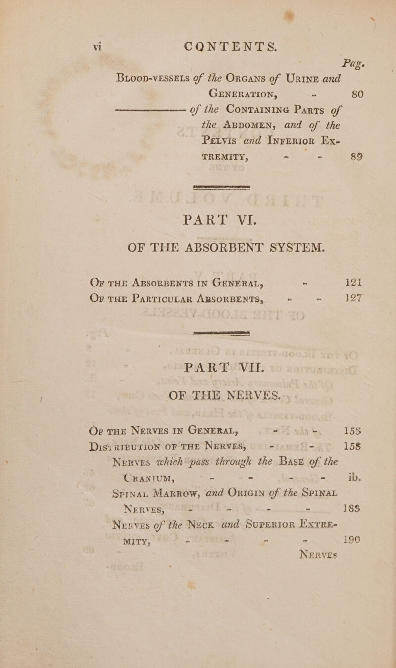 | Pag. Bioop-vEssELs of the Orcans of Urine and GENERATION, - 80 of the CONTAINING Parts of the ABDOMEN, and of the Petvis and Inrerior Ex- TREMITY, ~ “ 89 PAK ava. OF THE ABSORBENT SYSTEM. | OF THE ABSORBENTS IN GENERAL, ~ 121 Or THE ParTICULAR ABSORBENTS, » - 127 PART VIL. OF THE NERVES... . Or THE NERVES IN GENERAL, af shy 153 Diss RIBUTION OF THE NERVES, = rH-f 158 Nerves which*pass through the Base of the CRANIUM, - = - - ib. Spina, Marrow, and Oricin of the SPINAL NERVES, - '- - - 183 Nerves of the Neck and Superior Exrre- MITY, = a “¥ &gt; 190 NERVES